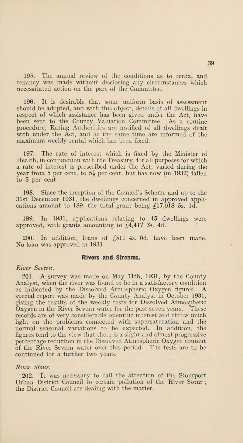 195. The annual review of the conditions as to rental and tenancy was made without disclosing any circumstances which necessitated action on the part of the Committee. 196. It is desirable that some uniform basis of assessment should be adopted, and with this object, details of all dwellings in respect of which assistance has been given under the Act, have been sent to the County Valuation Committee. As a routine procedure, Rating Authorities are notified of all dwellings dealt with under the Act, and at the same time are informed of the maximum weekly rental which has been fixed. 197. The rate of interest which is fixed by the Minister of Health, in conjunction with the Treasury, for all purposes for which a rate of interest is prescribed under the Act, varied during the year from 5 per cent, to 5J per cent, but has now (in 1932) fallen to 5 per cent. 198. Since the inception of the Council’s Scheme and up to the 31st December 1931, the dwellings concerned in approved appli¬ cations amount to 189, the total grant being £17,018 5s. Id. 199. In 1931, applications relating to 45 dwellings were approved, with grants amounting to £4,417 3s. 4d. 200. In addition, loans of £511 4s. Od. have been made. No loan was approved in 1931. Rivers asid Streams. River Severn. 201. A survey was made on May 11th, 1931, by the County Analyst, when the river was found to be in a satisfactory condition as indicated by the Dissolved Atmospheric Oxygen figures. A special report was made by the County Analyst in October 1931, giving the results of the weekly tests for Dissolved Atmospheric Oxygen in the River Severn water for the past seven years. These records are of very considerable scientific interest and throw much light on the problems connected with supersaturation and the normal seasonal variations to be expected. In addition, the figures tend to the view that there is a slight and almost progressive percentage reduction in the Dissolved Atmospheric Oxygen content of the River Severn water over this period. The tests are to be continued for a further two years. River Stour. 202. It was necessary to call the attention of the Stourport Urban District Council to certain pollution of the River Stour ; the District Council are dealing with the matter.