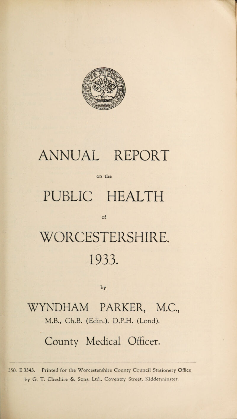 ANNUAL REPORT on the PUBLIC HEALTH WORCESTERSHIRE. 1933. WYNDHAM PARKER, M.C., M.B., Ch.B. (Edin.), D.P.H. (Lond). County Medical Officer. 350. E 3343. Printed for the Worcestershire County Council Stationery Office by G. T. Cheshire <Sc Sons, Ltd., Coventry Street, Kidderminster.