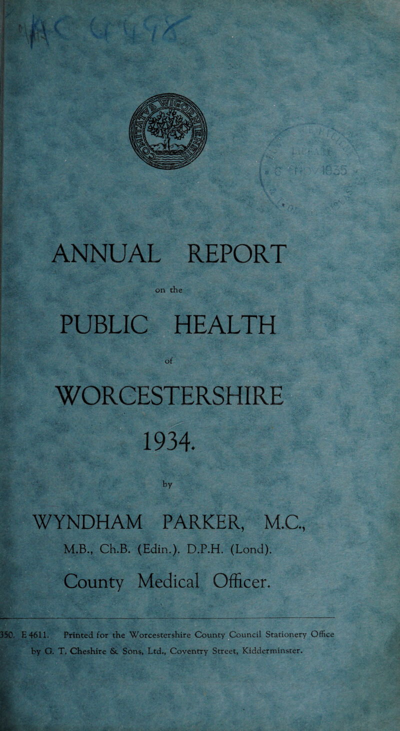 on the PUBLIC HEALTH of WORCESTERSHIRE 1934. WYNDHAM PARKER, M.C., M.B., Ch.B. (Edin.). D.P.H. (Lond). County Medical Officer. 350. E4611. Printed for the Worcestershire County Council Stationery Office by G. T. Cheshire <Sc Sons, Ltd., Coventry Street, Kidderminster.