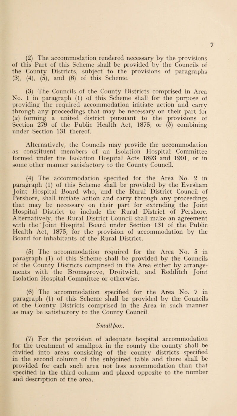 (2) The accommodation rendered necessary by the provisions of this Part of this Scheme shall be provided by the Councils of the County Districts, subject to the provisions of paragraphs (3), (4), (5), and (6) of this Scheme. (3) The Councils of the County Districts comprised in Area No. 1 in paragraph (1) of this Scheme shall for the purpose of providing the required accommodation initiate action and carry through any proceedings that may be necessary on their part for (a) forming a united district pursuant to the provisions of Section 279 of the Public Health Act, 1875, or (b) combining under Section 131 thereof. Alternatively, the Councils may provide the accommodation as constituent members of an Isolation Hospital Committee formed under the Isolation Hospital Acts 1893 and 1901, or in some other manner satisfactory to the County Council. (4) The accommodation specified for the Area No. 2 in paragraph (1) of this Scheme shall be provided by the Evesham Joint Hospital Board who, and the Rural District Council of Pershore, shall initiate action and carry through any proceedings that may be necessary on their part for extending the Joint Hospital District to include the Rural District of Pershore. Alternatively, the Rural District Council shall make an agreement with the Joint Hospital Board under Section 131 of the Public Health Act, 1875, for the provision of accommodation by the Board for inhabitants of the Rural District. (5) The accommodation required for the Area No. 5 in paragraph (1) of this Scheme shall be provided by the Councils of the County Districts comprised in the Area either by arrange¬ ments with the Bromsgrove, Droitwich, and Redditch Joint Isolation Hospital Committee or otherwise. (6) The accommodation specified for the Area No. 7 in paragraph (1) of this Scheme shall be provided by the Councils of the County Districts comprised in the Area in such manner as may be satisfactory to the County Council. Smallpox. (7) For the provision of adequate hospital accommodation for the treatment of smallpox in the county the county shall be divided into areas consisting of the county districts specified in the second column of the subjoined table and there shall be provided for each such area not less accommodation than that specified in the third column and placed opposite to the number and description of the area.