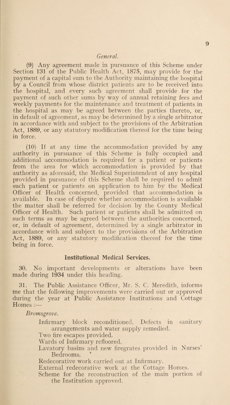 General. (9) Any agreement made in pursuance of this Scheme under Section 131 of the Public Health Act, 1875, may provide for the payment of a capital sum to the Authority maintaining the hospital by a Council from whose district patients are to be received into the hospital, and every such agreement shall provide for the payment of such other sums by way of annual retaining fees and weekly payments for the maintenance and treatment of patients in the hospital as may be agreed between the parties thereto, or, in default of agreement, as may be determined by a single arbitrator in accordance with and subject to the provisions of the Arbitration Act, 1889, or any statutory modification thereof for the time being in force. (10) If at any time the accommodation provided by any authority in pursuance of this Scheme is fully occupied and additional accommodation is required for a patient or patients from the area for which accommodation is provided by that authority as aforesaid, the Medical Superintendent of any hospital provided in pursuance of this Scheme shall be required to admit such patient or patients on application to him by the Medical Officer of Health concerned, provided that accommodation is available. In case of dispute whether accommodation is available the matter shall be referred for decision by the County Medical Officer of Health. Such patient or patients shall be admitted on such terms as may be agreed between the authorities concerned, or, in default of agreement, determined by a single arbitrator in accordance with and subject to the provisions of the Arbitration Act, 1889, or any statutory modification thereof for the time being in force. Institutional Medical Services. 30. No important developments or alterations have been made during 1934 under this heading. 31. The Public Assistance Officer, Mr. S. C. Meredith, informs me that the following improvements were carried out or approved during the year at Public Assistance Institutions and Cottage Homes :— Bromsgrove. Infirmary block reconditioned. Defects in sanitary arrangements and water supply remedied. Two fire escapes provided. Wards of Infirmary refloored. Lavatory basins and new firegrates provided in Nurses’ Bedrooms. Redecorative work carried out at Infirmary. External redecorative work at the Cottage Homes. Scheme for the reconstruction of the main portion of the Institution approved.