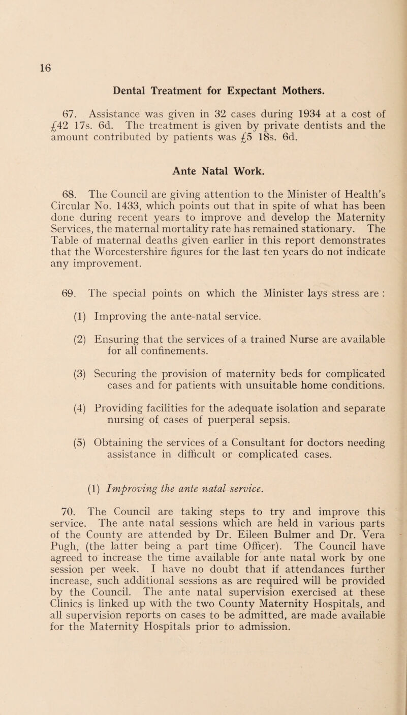 Dental Treatment for Expectant Mothers. 67. Assistance was given in 32 cases during 1934 at a cost of £42 17s. 6d. The treatment is given by private dentists and the amount contributed by patients was £5 18s. 6d. Ante Natal Work. 68. The Council are giving attention to the Minister of Health’s Circular No. 1433, which points out that in spite of what has been done during recent years to improve and develop the Maternity Services, the maternal mortality rate has remained stationary. The Table of maternal deaths given earlier in this report demonstrates that the Worcestershire figures for the last ten years do not indicate any improvement. 69. The special points on which the Minister lays stress are : (1) Improving the ante-natal service. (2) Ensuring that the services of a trained Nurse are available for all confinements. (3) Securing the provision of maternity beds for complicated cases and for patients with unsuitable home conditions. (4) Providing facilities for the adequate isolation and separate nursing of cases of puerperal sepsis. (5) Obtaining the services of a Consultant for doctors needing assistance in difficult or complicated cases. (1) Improving the ante natal service. 70. The Council are taking steps to try and improve this service. The ante natal sessions which are held in various parts of the County are attended by Dr. Eileen Bulmer and Dr. Vera Pugh, (the latter being a part time Officer). The Council have agreed to increase the time available for ante natal work by one session per week. I have no doubt that if attendances further increase, such additional sessions as are required will be provided by the Council. The ante natal supervision exercised at these Clinics is linked up with the two County Maternity Hospitals, and all supervision reports on cases to be admitted, are made available for the Maternity Hospitals prior to admission.