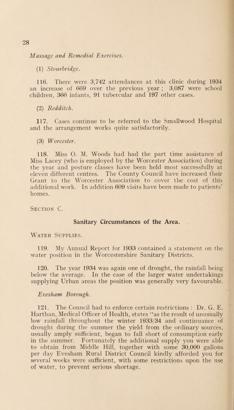 Massage and Remedial Exercises. (1) Stourbridge. 116. There were 3,742 attendances at this clinic during 1934 an increase of 669 over the previous year ; 3,087 were school children, 366 infants, 91 tubercular and 197 other cases. (2) Redditch. 117. Cases continue to be referred to the Smallwood Hospital and the arrangement works quite satisfactorily. (3) Worcester. 118. Miss O. M. Woods had had the part time assistance of Miss Lacey (who is employed by the Worcester Association) during the year and posture classes have been held most successfully at eleven different centres. The County Council have increased their Grant to the Worcester Association to cover the cost of this additional work. In addition 609 visits have been made to patients' homes. Section C. Sanitary Circumstances of the Area. Water Supplies. 119. My Annual Report for 1933 contained a statement on the water position in the Worcestershire Sanitary Districts. 120. The year 1934 was again one of drought, the rainfall being below the average. In the case of the larger water undertakings supplying Urban areas the position was generally very favourable. Evesham Borough. 121. The Council had to enforce certain restrictions : Dr. G. E. Harthan, Medical Officer of Health, states “as the result of unusually low rainfall throughout the winter 1933/34 and continuance of drought during the summer the yield from the ordinary sources, usually amply sufficient, began to fall short of consumption early in the summer. Fortunately the additional supply you were able to obtain from Middle Hill, together with some 30,000 gallons per day Evesham Rural District Council kindly afforded you for several weeks were sufficient, with some restrictions upon the use. of water, to prevent serious shortage.