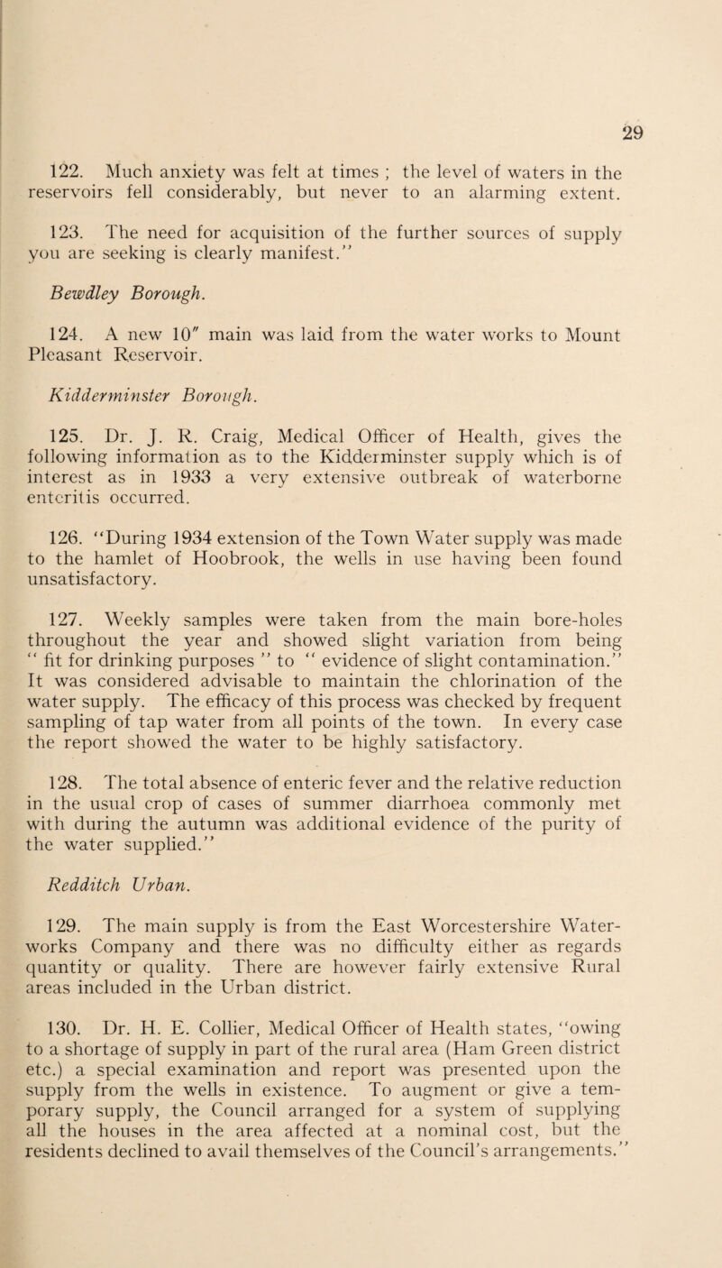 122. Much anxiety was felt at times ; the level of waters in the reservoirs fell considerably, but never to an alarming extent. 123. The need for acquisition of the further sources of supply you are seeking is clearly manifest.” Bewdley Borough. 124. A new 10 main was laid from the water works to Mount Pleasant Reservoir. Kidderminster Borough. 125. Dr. J. R. Craig, Medical Officer of Health, gives the following information as to the Kidderminster supply which is of interest as in 1933 a very extensive outbreak of waterborne enteritis occurred. 126. “During 1934 extension of the Town Water supply was made to the hamlet of Hoobrook, the wells in use having been found unsatisfactory. 127. Weekly samples were taken from the main bore-holes throughout the year and showed slight variation from being “ fit for drinking purposes ” to “ evidence of slight contamination.” It was considered advisable to maintain the chlorination of the water supply. The efficacy of this process was checked by frequent sampling of tap water from all points of the town. In every case the report showed the water to be highly satisfactory. 128. The total absence of enteric fever and the relative reduction in the usual crop of cases of summer diarrhoea commonly met with during the autumn was additional evidence of the purity of the water supplied.” Redditch Urban. 129. The main supply is from the East Worcestershire Water¬ works Company and there was no difficulty either as regards quantity or quality. There are however fairly extensive Rural areas included in the Urban district. 130. Dr. H. E. Collier, Medical Officer of Health states, “owing to a shortage of supply in part of the rural area (Ham Green district etc.) a special examination and report was presented upon the supply from the wells in existence. To augment or give a tem¬ porary supply, the Council arranged for a system of supplying all the houses in the area affected at a nominal cost, but the residents declined to avail themselves of the Council’s arrangements.”