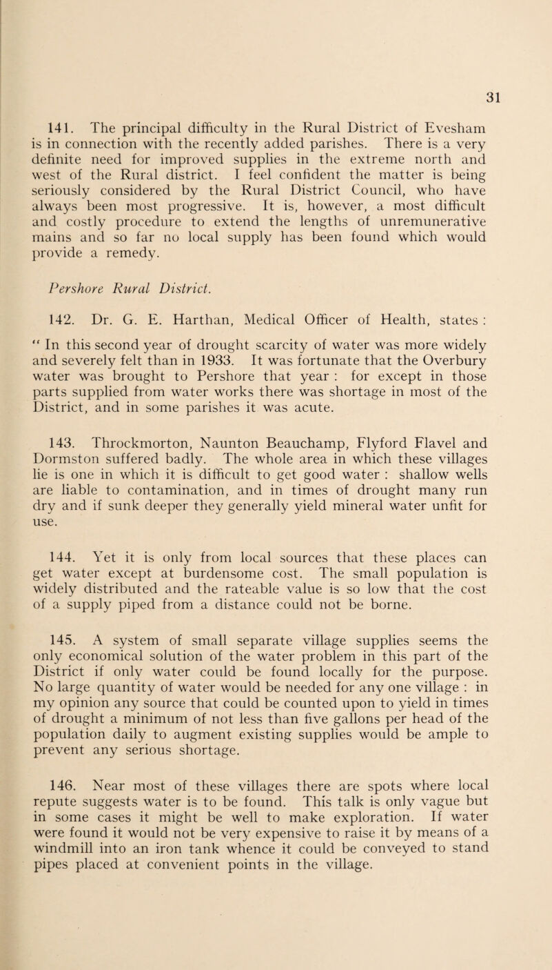 141. The principal difficulty in the Rural District of Evesham is in connection with the recently added parishes. There is a very definite need for improved supplies in the extreme north and west of the Rural district. I feel confident the matter is being seriously considered by the Rural District Council, who have always been most progressive. It is, however, a most difficult and costly procedure to extend the lengths of unremunerative mains and so far no local supply has been found which would provide a remedy. Pershore Rural District. 142. Dr. G. E. Harthan, Medical Officer of Health, states : “ In this second year of drought scarcity of water was more widely and severely felt than in 1933. It was fortunate that the Overbury water was brought to Pershore that year : for except in those parts supplied from water works there was shortage in most of the District, and in some parishes it was acute. 143. Throckmorton, Naunton Beauchamp, Flyford Flavel and Dormston suffered badly. The whole area in which these villages lie is one in which it is difficult to get good water : shallow wells are liable to contamination, and in times of drought many run dry and if sunk deeper they generally yield mineral water unfit for use. 144. Yet it is only from local sources that these places can get water except at burdensome cost. The small population is widely distributed and the rateable value is so low that the cost of a supply piped from a distance could not be borne. 145. A system of small separate village supplies seems the only economical solution of the water problem in this part of the District if only water could be found locally for the purpose. No large quantity of water would be needed for any one village : in my opinion any source that could be counted upon to yield in times of drought a minimum of not less than five gallons per head of the population daily to augment existing supplies would be ample to prevent any serious shortage. 146. Near most of these villages there are spots where local repute suggests water is to be found. This talk is only vague but in some cases it might be well to make exploration. If water were found it would not be very expensive to raise it by means of a windmill into an iron tank whence it could be conveyed to stand pipes placed at convenient points in the village.