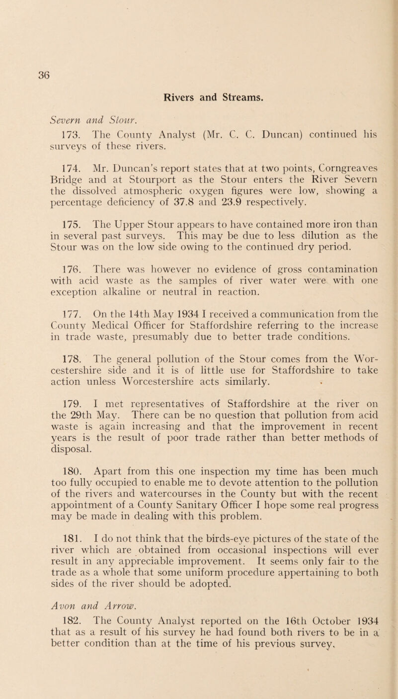Rivers and Streams. Severn and Stour. 173. The County Analyst (Mr. C. C. Duncan) continued his surveys of these rivers. 174. Mr. Duncan’s report states that at two points, Corngreaves Bridge and at Stourport as the Stour enters the River Severn the dissolved atmospheric oxygen figures were low, showing a percentage deficiency of 37.8 and 23.9 respectively. 175. The Upper Stour appears to have contained more iron than in several past surveys. This may be due to less dilution as the Stour was on the low side owing to the continued dry period. 176. There was however no evidence of gross contamination with acid waste as the samples of river water were with one exception alkaline or neutral in reaction. 177. On the 14th May 1934 I received a communication from the County Medical Officer for Staffordshire referring to the increase in trade waste, presumably due to better trade conditions. 178. The general pollution of the Stour comes from the Wor¬ cestershire side and it is of little use for Staffordshire to take action unless Worcestershire acts similarly. 179. I met representatives of Staffordshire at the river on the 29th May. There can be no question that pollution from acid waste is again increasing and that the improvement in recent years is the result of poor trade rather than better methods of disposal. 180. Apart from this one inspection my time has been much too fully occupied to enable me to devote attention to the pollution of the rivers and watercourses in the County but with the recent appointment of a County Sanitary Officer I hope some real progress may be made in dealing with this problem. 181. I do not think that the birds-eye pictures of the state of the river which are obtained from occasional inspections will ever result in any appreciable improvement. It seems only fair to the trade as a whole that some uniform procedure appertaining to both sides of the river should be adopted. Avon and Arrow. 182. The County Analyst reported on the 16th October 1934 that as a result of his survey he had found both rivers to be in a better condition than at the time of his previous survey.