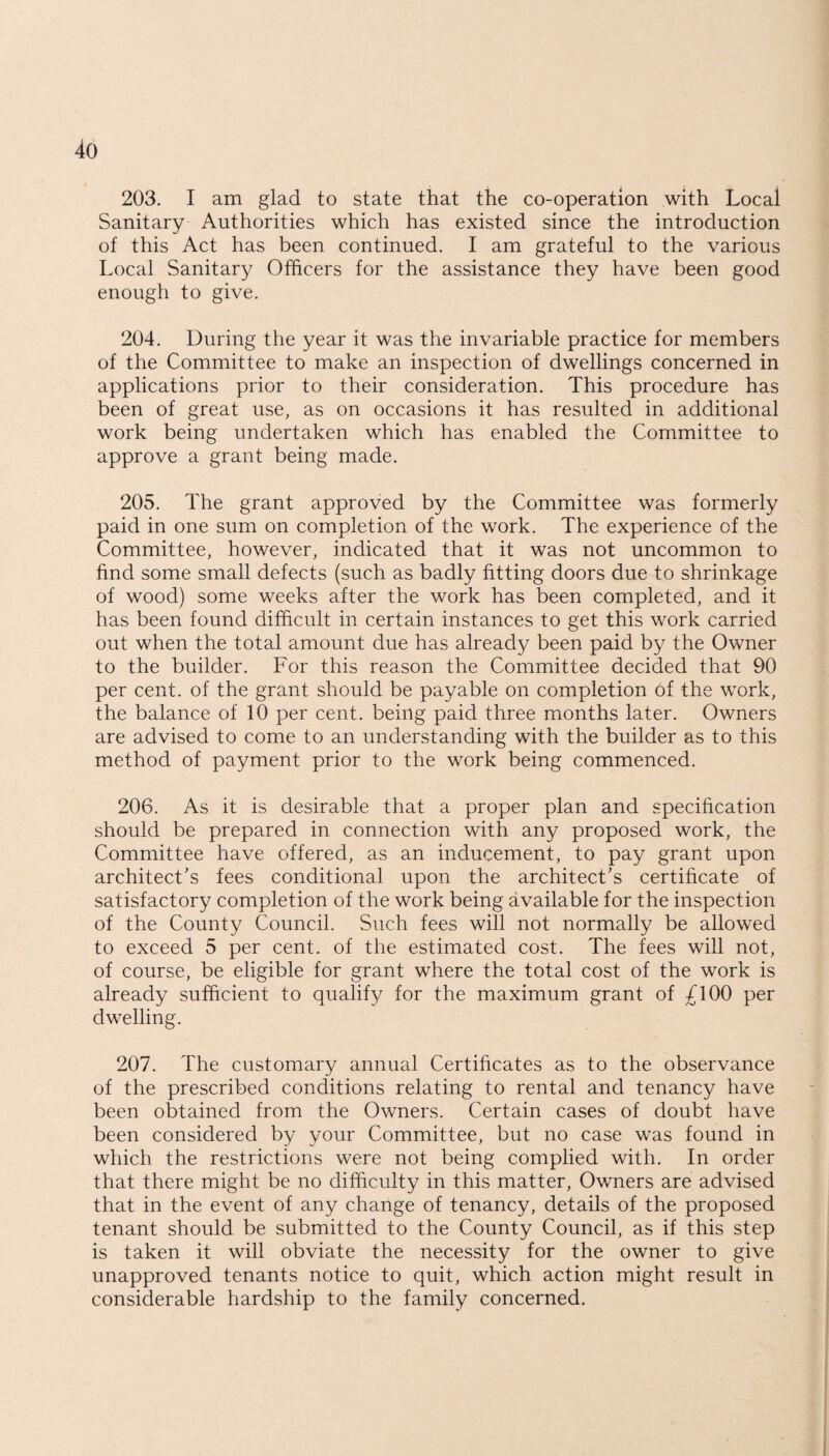 203. I am glad to state that the co-operation with Local Sanitary Authorities which has existed since the introduction of this Act has been continued. I am grateful to the various Local Sanitary Officers for the assistance they have been good enough to give. 204. During the year it was the invariable practice for members of the Committee to make an inspection of dwellings concerned in applications prior to their consideration. This procedure has been of great use, as on occasions it has resulted in additional work being undertaken which has enabled the Committee to approve a grant being made. 205. The grant approved by the Committee was formerly paid in one sum on completion of the work. The experience of the Committee, however, indicated that it was not uncommon to find some small defects (such as badly fitting doors due to shrinkage of wood) some weeks after the work has been completed, and it has been found difficult in certain instances to get this work carried out when the total amount due has already been paid by the Owner to the builder. For this reason the Committee decided that 90 per cent, of the grant should be payable on completion of the work, the balance of 10 per cent, being paid three months later. Owners are advised to come to an understanding with the builder as to this method of payment prior to the work being commenced. 206. As it is desirable that a proper plan and specification should be prepared in connection with any proposed work, the Committee have offered, as an inducement, to pay grant upon architect's fees conditional upon the architect’s certificate of satisfactory completion of the work being available for the inspection of the County Council. Such fees will not normally be allowed to exceed 5 per cent, of the estimated cost. The fees will not, of course, be eligible for grant where the total cost of the work is already sufficient to qualify for the maximum grant of £100 per dwelling. 207. The customary annual Certificates as to the observance of the prescribed conditions relating to rental and tenancy have been obtained from the Owners. Certain cases of doubt have been considered by your Committee, but no case was found in which the restrictions were not being complied with. In order that there might be no difficulty in this matter, Owners are advised that in the event of any change of tenancy, details of the proposed tenant should be submitted to the County Council, as if this step is taken it will obviate the necessity for the owner to give unapproved tenants notice to quit, which action might result in considerable hardship to the family concerned.