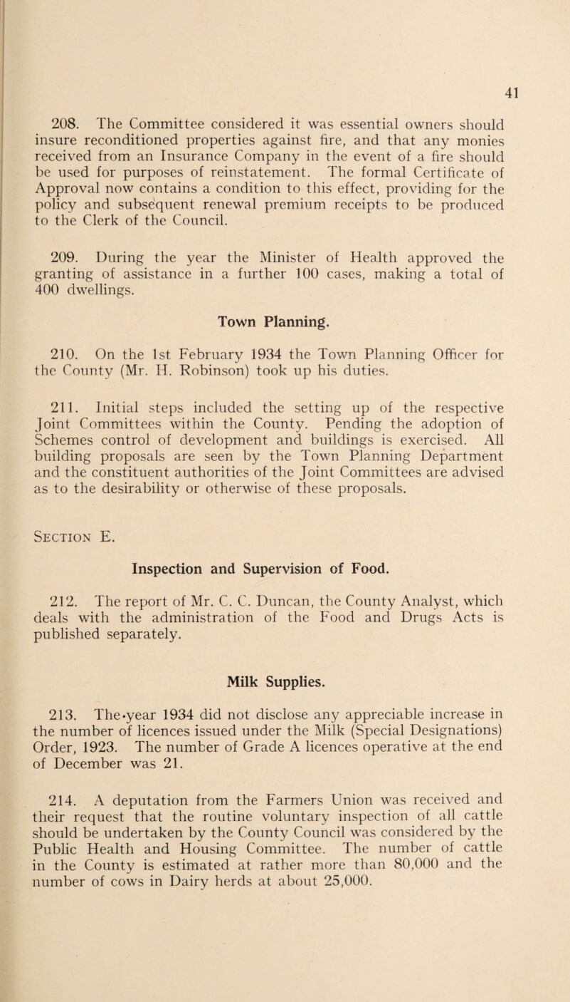 208. The Committee considered it was essential owners should insure reconditioned properties against fire, and that any monies received from an Insurance Company in the event of a fire should be used for purposes of reinstatement. The formal Certificate of Approval now contains a condition to this effect, providing for the policy and subsequent renewal premium receipts to be produced to the Clerk of the Council. 209. During the year the Minister of Health approved the granting of assistance in a further 100 cases, making a total of 400 dwellings. Town Planning, 210. On the 1st February 1934 the Town Planning Officer for the County (Mr, H. Robinson) took up his duties. 211. Initial steps included the setting up of the respective Joint Committees within the County. Pending the adoption of Schemes control of development and buildings is exercised. All building proposals are seen by the Town Planning Department and the constituent authorities of the Joint Committees are advised as to the desirability or otherwise of these proposals. Section E. Inspection and Supervision of Food. 212. The report of Mr. C. C. Duncan, the County Analyst, which deals with the administration of the Food and Drugs Acts is published separately. Milk Supplies. 213. The*year 1934 did not disclose any appreciable increase in the number of licences issued under the Milk (Special Designations) Order, 1923. The number of Grade A licences operative at the end of December was 21. 214. A deputation from the Farmers Union was received and their request that the routine voluntary inspection of all cattle should be undertaken by the County Council was considered by the Public Health and Housing Committee. The number of cattle in the County is estimated at rather more than 80,000 and the number of cows in Dairy herds at about 25,000.