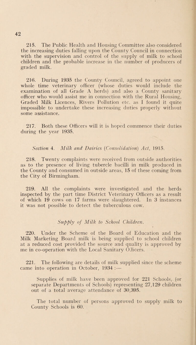 215. The Public Health and Housing Committee also considered the increasing duties falling upon the County Council in connection with the supervision and control of the supply of milk to school children and the probable increase in the number of producers of graded milk. 216. During 1935 the County Council, agreed to appoint one whole time veterinary officer (whose duties would include the examination of all Grade A herds) and also a County sanitary officer who would assist me in connection with the Rural Housing, Graded Milk Licences, Rivers Pollution etc. as I found it quite impossible to undertake these increasing duties properly without some assistance. 217. Both these Officers will it is hoped commence their duties during the year 1935. Section 4. Milk and Dairies (Consolidation) Act, 1915. 218. Twenty complaints were received from outside authorities as to the presence of living tubercle bacilli in milk produced in the County and consumed in outside areas, 15 of these coming from the City of Birmingham. 219. All the complaints were investigated and the herds inspected by the part time District Veterinary Officers as a result of which 19 cows on 17 farms were slaughtered. In 3 instances it was not possible to detect the tuberculous cow. Supply of Milk to School Children. 220. Under the Scheme of the Board of Education and the Milk Marketing Board milk is being supplied to school children at a reduced cost provided the source and quality is approved by me in co-operation with the Local Sanitary Officers. 221. The following are details of milk supplied since the scheme came into operation in October, 1934 :— Supplies of milk have been approved for 221 Schools, (or separate Departments of Schools) representing 27,129 children out of a total average attendance of 30,395. The total number of persons approved to supply milk to County Schools is 60.