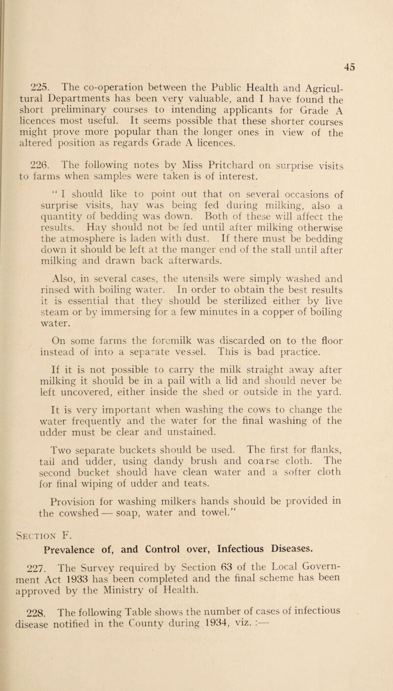 225. The co-operation between the Public Health and Agricul¬ tural Departments has been very valuable, and I have found the short preliminary courses to intending applicants for Grade A licences most useful. It seems possible that these shorter courses might prove more popular than the longer ones in view of the altered position as regards Grade A licences. 226. The following notes by Miss Pritchard on surprise visits to farms when samples were taken is of interest. “ I should like to point out that on several occasions of surprise visits, hay was being fed during milking, also a quantity of bedding was down. Both of these will affect the results. Hay should not be fed until after milking otherwise the atmosphere is laden with dust. If there must be bedding down it should be left at the manger end of the stall until after milking and drawn back afterwards. Also, in several cases, the utensils were simply washed and rinsed with boiling water. In order to obtain the best results it is essential that they should be sterilized either by live steam or by immersing for a few minutes in a copper of boiling water. On some farms the foremilk was discarded on to the floor instead of into a separate vessel. This is bad practice. If it is not possible to carry the milk straight away after milking it should be in a pail with a lid and should never be left uncovered, either inside the shed or outside in the yard. It is very important when washing the cows to change the water frequently and the water for the final washing of the udder must be clear and unstained. Two separate buckets should be used. The first for flanks, tail and udder, using dandy brush and coarse cloth. The second bucket should have clean water and a softer cloth for final wiping of udder and teats. Provision for washing milkers hands should be provided in the cowshed — soap, water and towel. Section F. Prevalence of, and Control over, Infectious Diseases. 227. The Survey required by Section 63 of the Local Govern¬ ment Act 1933 has been completed and the final scheme has been approved by the Ministry of Health. 228. The following Table shows the number of cases of infectious disease notified in the County during 1934, viz. :—