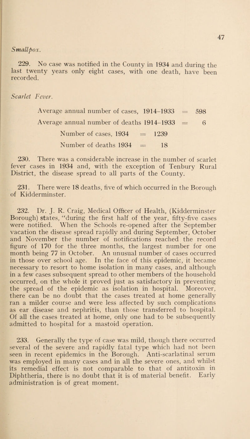 Smallpox. 229. No case was notified in the County in 1934 and during the last twenty years only eight cases, with one death, have been recorded. Scarlet Fever. Average annual number of cases, 1914-1933 = 598 Average annual number of deaths 1914-1933 = 6 Number of cases, 1934 = 1239 Number of deaths 1934 = 18 230. There was a considerable increase in the number of scarlet fever cases in 1934 and, with the exception of Tenbury Rural District, the disease spread to all parts of the County. 231. There were 18 deaths, five of which occurred in the Borough of Kidderminster. 232. Dr. J. R. Craig, Medical Officer of Health, (Kidderminster Borough) states, “during the first half of the year, fifty-five cases were notified. When the Schools re-opened after the September vacation the disease spread rapidly and during September, October and November the number of notifications reached the record figure of 170 for the three months, the largest number for one month being 77 in October. An unusual number of cases occurred in those over school age. In the face of this epidemic, it became necessary to resort to home isolation in many cases, and although in a few cases subsequent spread to other members of the household occurred, on the whole it proved just as satisfactory in preventing the spread of the epidemic as isolation in hospital. Moreover, there can be no doubt that the cases treated at home generally ran a milder course and were less affected by such complications as ear disease and nephritis, than those transferred to hospital. Of all the cases treated at home, only one had to be subsequently admitted to hospital for a mastoid operation. 233. Generally the type of case was mild, though there occurred several of the severe and rapidly fatal type which had not been seen in recent epidemics in the Borough. Anti-scarlatinal serum was employed in many cases and in all the severe ones, and whilst its remedial effect is not comparable to that of antitoxin in Diphtheria, there is no doubt that it is of material benefit. Early administration is of great moment.