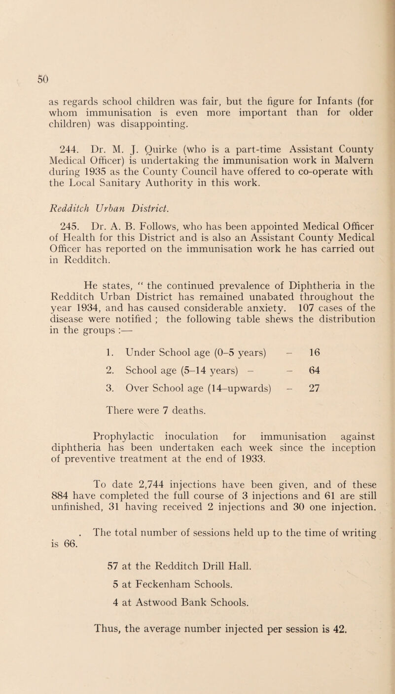 as regards school children was fair, but the figure for Infants (for whom immunisation is even more important than for older children) was disappointing. 244. Dr. M. J. Quirke (who is a part-time Assistant County Medical Officer) is undertaking the immunisation work in Malvern during 1935 as the County Council have offered to co-operate with the Local Sanitary Authority in this work. Redditch Urban District. 245. Dr. A. B. Follows, who has been appointed Medical Officer of Health for this District and is also an Assistant County Medical Officer has reported on the immunisation work he has carried out in Redditch. He states, “ the continued prevalence of Diphtheria in the Redditch Urban District has remained unabated throughout the year 1934, and has caused considerable anxiety. 107 cases of the disease were notified ; the following table shews the distribution in the groups :— 1. Under School age (0-5 years) - 16 2. School age (5-14 years) - - 64 3. Over School age (14-upwards) - 27 There were 7 deaths. Prophylactic inoculation for immunisation against diphtheria has been undertaken each week since the inception of preventive treatment at the end of 1933. To date 2,744 injections have been given, and of these 884 have completed the full course of 3 injections and 61 are still unfinished, 31 having received 2 injections and 30 one injection. . The total number of sessions held up to the time of writing is 66. 57 at the Redditch Drill Hall. 5 at Feckenham Schools. 4 at Astwood Bank Schools. Thus, the average number injected per session is 42.