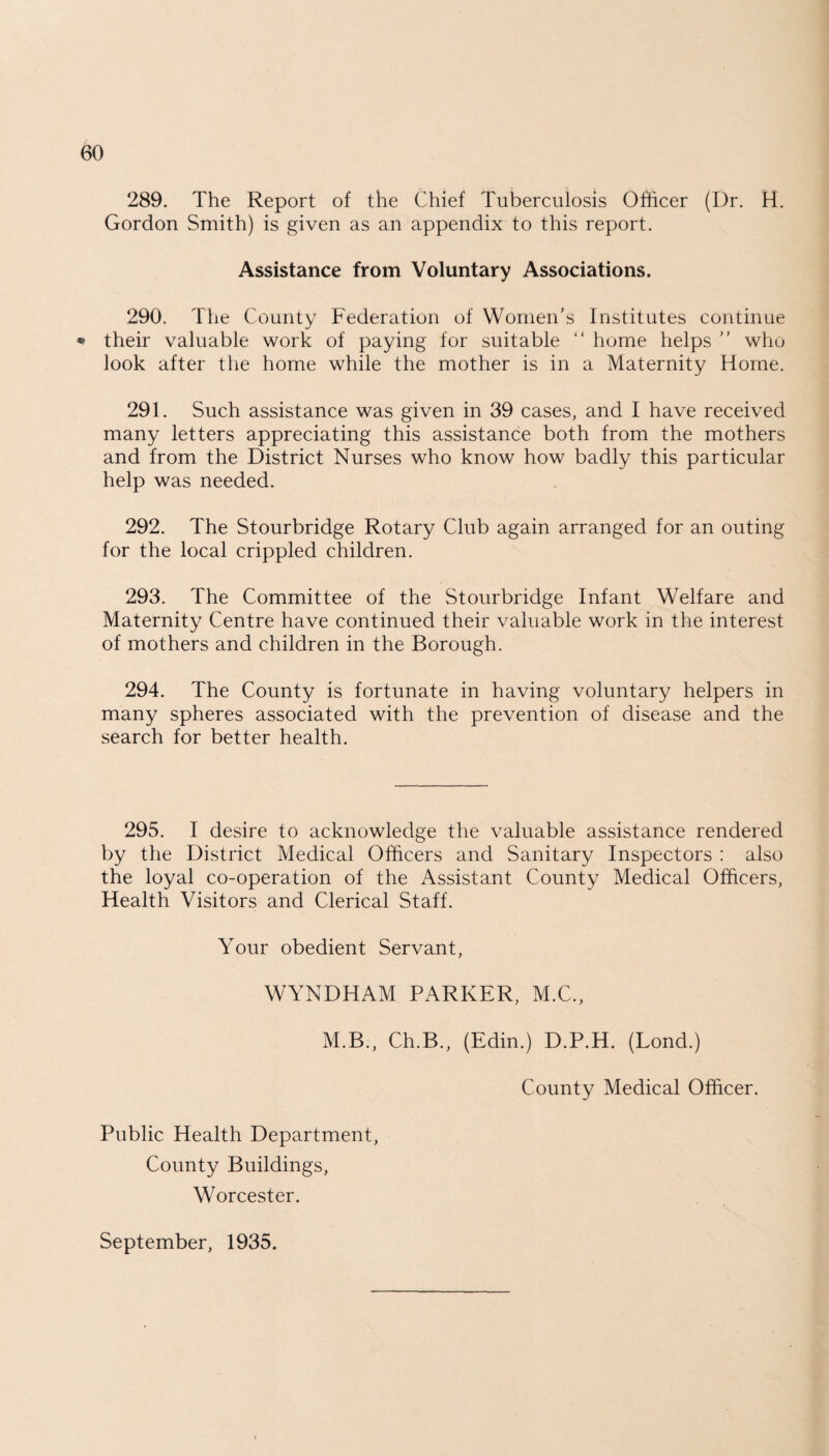 289. The Report of the Chief Tuberculosis Officer (Dr. H. Gordon Smith) is given as an appendix to this report. Assistance from Voluntary Associations. 290. The County Federation of Women's Institutes continue * their valuable work of paying for suitable “ home helps ” who look after the home while the mother is in a Maternity Horne. 291. Such assistance was given in 39 cases, and I have received many letters appreciating this assistance both from the mothers and from the District Nurses who know how badly this particular help was needed. 292. The Stourbridge Rotary Club again arranged for an outing for the local crippled children. 293. The Committee of the Stourbridge Infant Welfare and Maternity Centre have continued their valuable work in the interest of mothers and children in the Borough. 294. The County is fortunate in having voluntary helpers in many spheres associated with the prevention of disease and the search for better health. 295. I desire to acknowledge the valuable assistance rendered by the District Medical Officers and Sanitary Inspectors : also the loyal co-operation of the Assistant County Medical Officers, Health Visitors and Clerical Staff. Your obedient Servant, WYNDHAM PARKER, M.C., M.B., Ch.B., (Edin.) D.P.H. (Lond.) County Medical Officer. Public Health Department, County Buildings, Worcester. September, 1935.