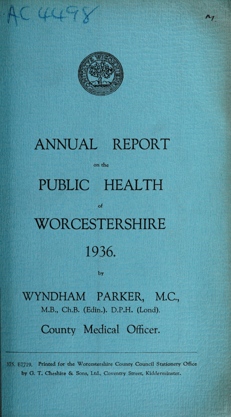 ANNUAL REPORT on the PUBLIC HEALTH of WORCESTERSHIRE 1936. WYNDHAM PARKER, M.C., M.B., Ch.B. (Edin.). D.P.H. (Lond). County Medical Officer. 375. E7719. Printed for the Worcestershire County Council Stationery Office by G. T. Cheshire &l Sons, Ltd., Coventry Street, Kidderminster.