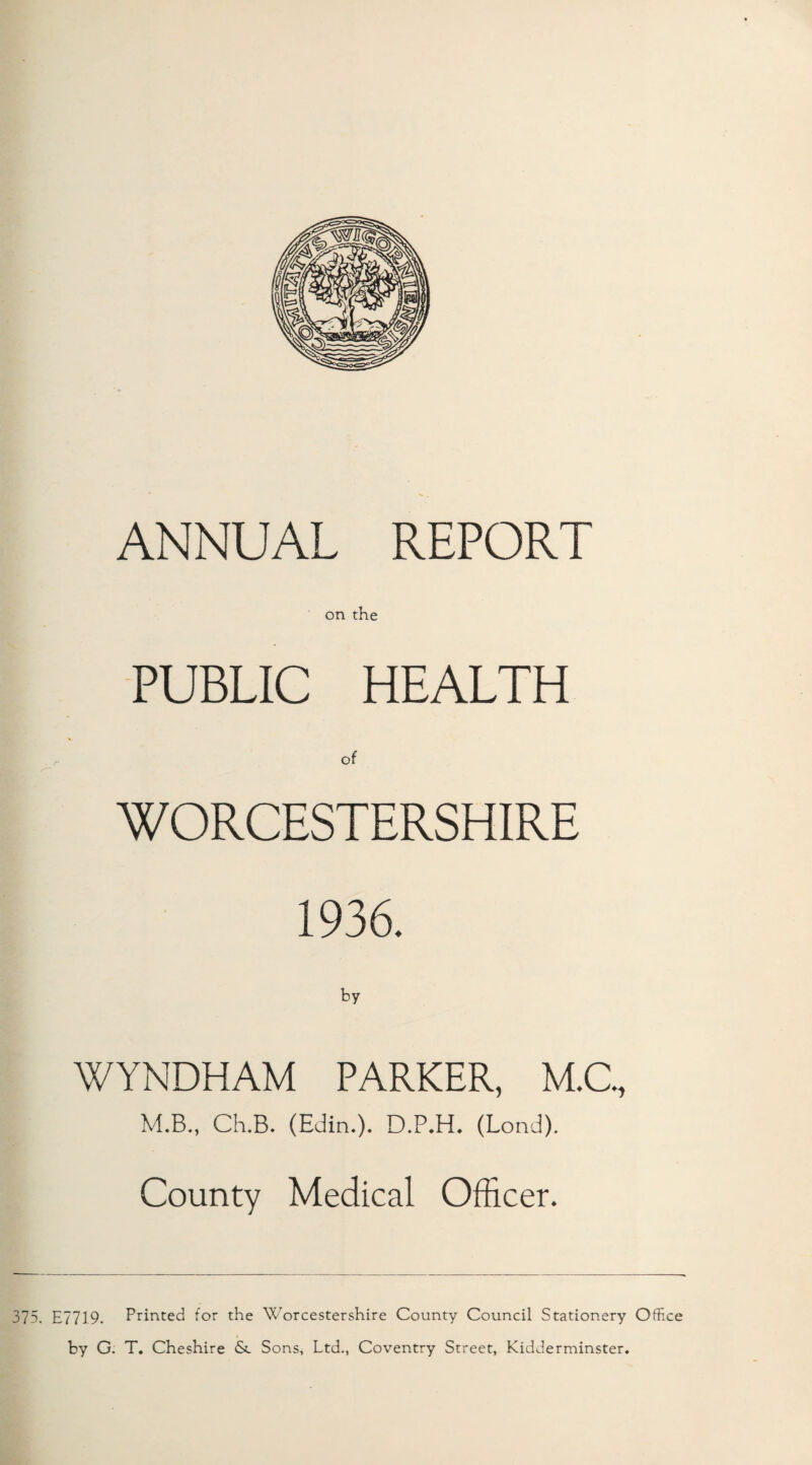 ANNUAL REPORT on the PUBLIC HEALTH of WORCESTERSHIRE 1936. WYNDHAM PARKER, M.C., M.B,, Ch.B. (Edin.). D.P.H. (Lond). County Medical Officer. 375, E7719. Printed for the Worcestershire County Council Stationery Office by G. T. Cheshire &. Sons, Ltd., Coventry Street, Kidderminster,