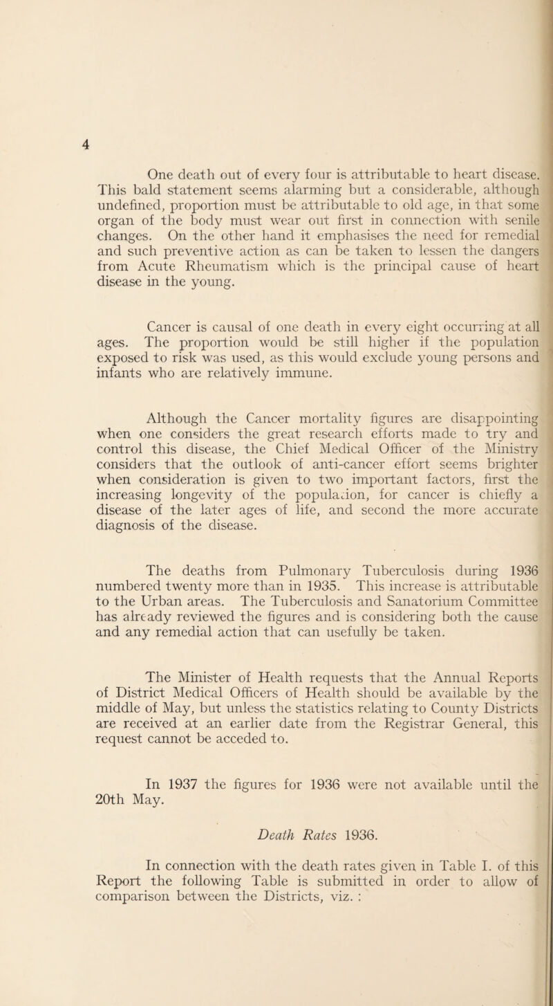 One death out of every four is attributable to heart disease. This bald statement seems alarming but a considerable, although undefined, proportion must be attributable to old age, in that some organ of the body must wear out first in connection with senile changes. On the other hand it emphasises the need for remedial and such preventive action as can be taken to lessen the dangers from Acute Rheumatism which is the principal cause of heart disease in the young. Cancer is causal of one death in every eight occurring at all ages. The proportion would be still higher if the population exposed to risk was used, as this would exclude young persons and infants who are relatively immune. Although the Cancer mortality figures are disappointing when one considers the great research efforts made to try and control this disease, the Chief Medical Officer of the Ministry considers that the outlook of anti-cancer effort seems brighter when consideration is given to two important factors, first the increasing longevity of the populadon, for cancer is chiefly a disease of the later ages of life, and second the more accurate diagnosis of the disease. The deaths from Pulmonary Tuberculosis during 1936 numbered twenty more than in 1935. This increase is attributable to the Urban areas. The Tuberculosis and Sanatorium Committee has already reviewed the figures and is considering both the cause and any remedial action that can usefully be taken. The Minister of Health requests that the Annual Reports of District Medical Officers of Health should be available by the middle of May, but unless the statistics relating to County Districts are received at an earlier date from the Registrar General, this request cannot be acceded to. In 1937 the figures for 1936 were not available until the 20th May. Death Rates 1936. In connection with the death rates given in Table I. of this Report the following Table is submitted in order to allow of comparison between the Districts, viz. :