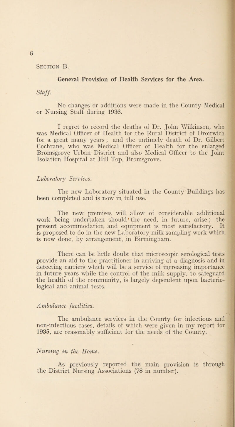 General Provision of Health Services for the Area. Staff. No changes or additions were made in the County Medical or Nursing Staff during 1936. I regret to record the deaths of Dr. John Wilkinson, who was Medical Officer of Health for the Rural District of Droitwich for a great many years ; and the untimely death of Dr. Gilbert Cochrane, who was Medical Officer of Health for the enlarged Bromsgrove Urban District and also Medical Officer to the Joint Isolation Hospital at Hill Top, Bromsgrove. Laboratory Services. The new Laboratory situated in the County Buildings has been completed and is now in full use. The new premises will allow of considerable additional work being undertaken should' the need, in future, arise ; the present accommodation and equipment is most satisfactory. It is proposed to do in the new Laboratory milk sampling work which is now done, by arrangement, in Birmingham. There can be little doubt that microscopic serological tests provide an aid to the practitioner in arriving at a diagnosis and in detecting carriers which will be a service of increasing importance in future years while the control of the milk supply, to safeguard the health of the community, is largely dependent upon bacterio¬ logical and animal tests. Ambulance facilities. The ambulance services in the County for infectious and non-infectious cases, details of which were given in my report for 1935, are reasonably sufficient for the needs of the County. Nursing in the Home. As previously reported the main provision is through the District Nursing Associations (78 in number).