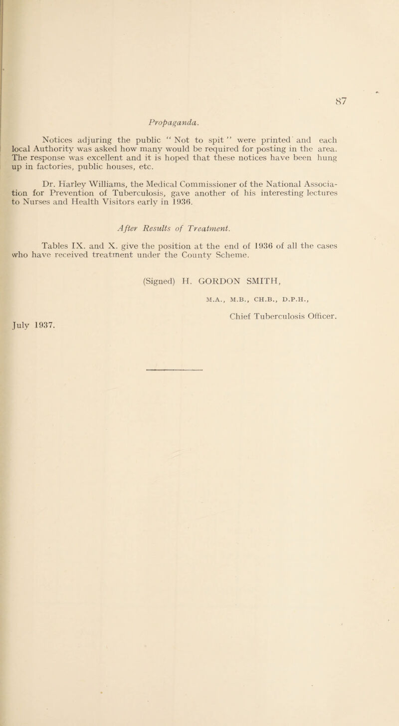 Propaganda. Notices adjuring the public “ Not to spit ” were printed and each local Authority was asked how many would be required for posting in the area. The response was excellent and it is hoped that these notices have been hung up in factories, public houses, etc. Dr. Harley Williams, the Medical Commissioner of the National Associa¬ tion for Prevention of Tuberculosis, gave another of his interesting lectures to Nurses and Health Visitors early in 1936. After Results of Treatment. Tables IX. and X. give the position at the end of 1936 of all the cases who have received treatment under the County Scheme. (Signed) H. GORDON SMITH, M.A., M.B., CH.B., D.P.H., July 1937. Chief Tuberculosis Officer.