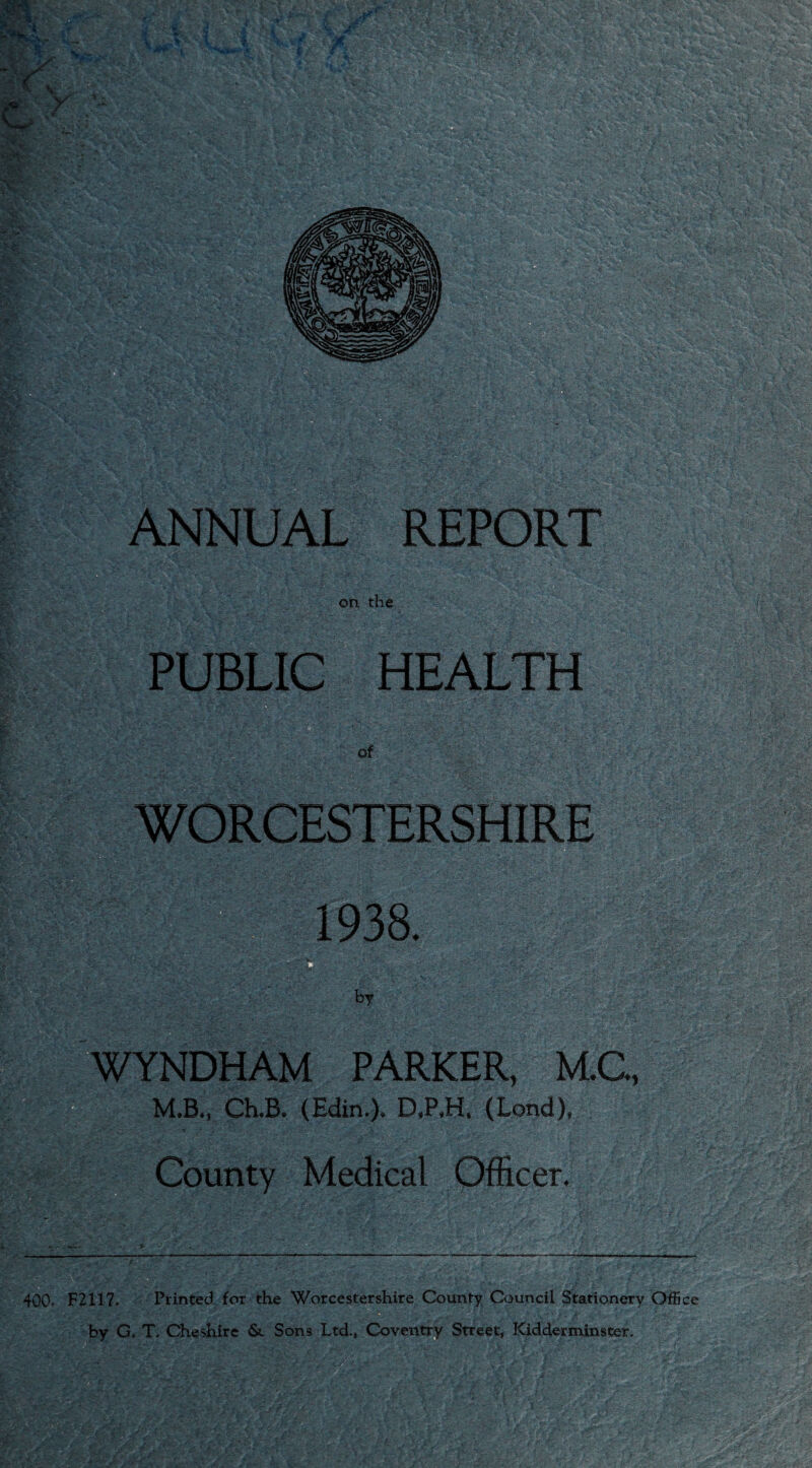 on the PUBLIC HEALTH of ■ y -h/h:■ WORCESTERSHIRE 1938. by . 400. F2117. Printed for the Worcestershire County Council Stationery Office > •. '•-v'-.'V-;x * ' v - . ? ■ . '■ ;• ^. - : • by G. T. Cheshire &. Sons Ltd., Coventry Street, Kidderminster. YNDHAM PARKER, M.C, M.B., Ch.B* (Edin»), D»P,H» (Lend)* County Medical Officer. ■ s.-'