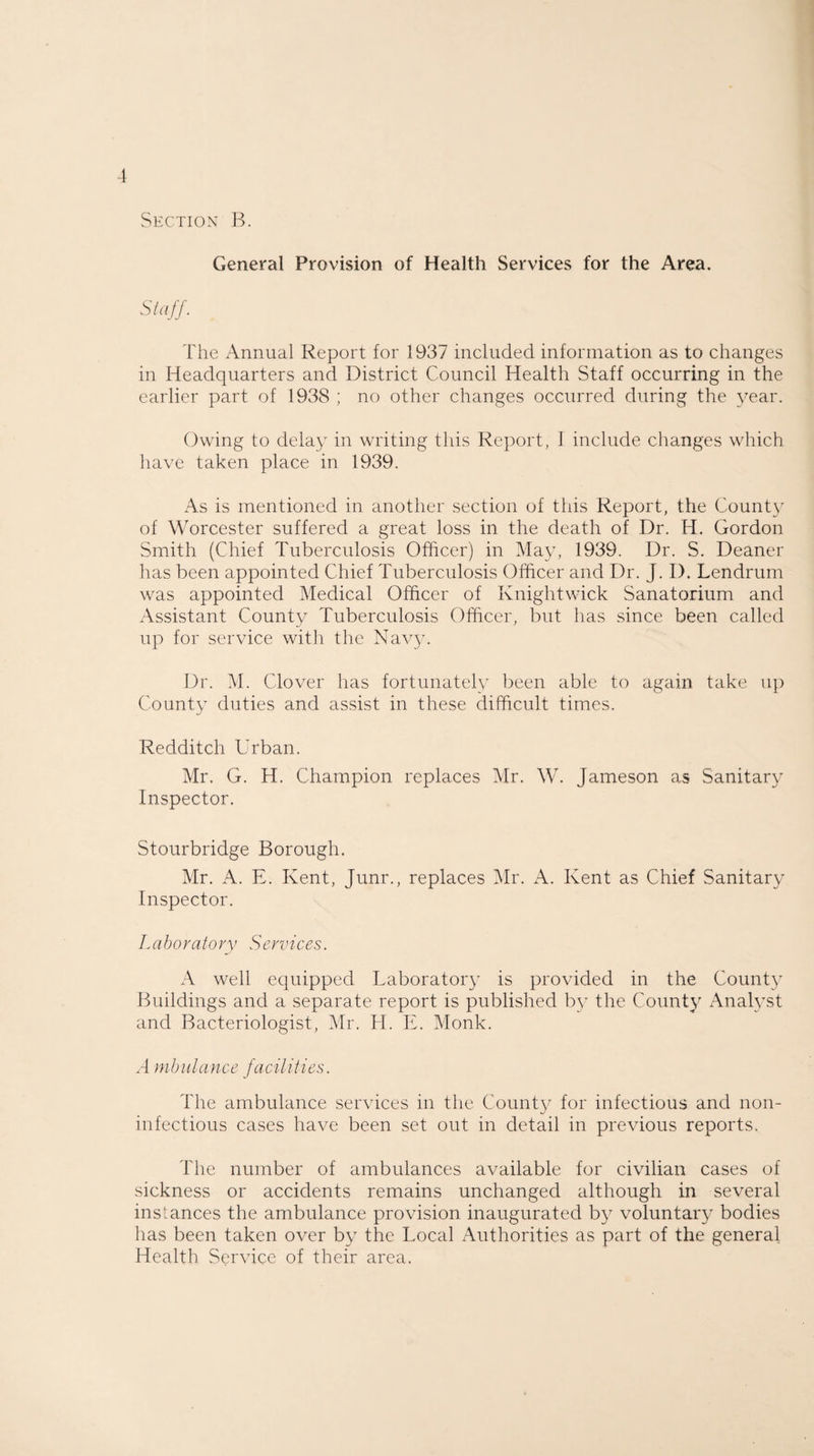 General Provision of Health Services for the Area. Staff. The Annual Report for 1937 included information as to changes in Headquarters and District Council Health Staff occurring in the earlier part of 1938 ; no other changes occurred during the year. Owing to delay in writing this Report, I include changes which have taken place in 1939. As is mentioned in another section of this Report, the County of Worcester suffered a great loss in the death of Dr. H. Gordon Smith (Chief Tuberculosis Officer) in May, 1939. Dr. S. Deaner has been appointed Chief Tuberculosis Officer and Dr. J. D. Lendrum was appointed Medical Officer of Knightwick Sanatorium and Assistant County Tuberculosis Officer, but has since been called up for service with the Navy. Dr. M. Clover has fortunately been able to again take up County duties and assist in these difficult times. Redditch Urban. Mr. G. H. Champion replaces Mr. W. Jameson as Sanitary Inspector. Stourbridge Borough. Mr. A. E. Kent, Junr., replaces Mr. A. Kent as Chief Sanitary Inspector. Laboratory Services. A well equipped Laboratory is provided in the County Buildings and a separate report is published by the County Analyst and Bacteriologist, Mr. H. E. Monk. A mbulance facilities. The ambulance services in the County for infectious and non- infectious cases have been set out in detail in previous reports. The number of ambulances available for civilian cases of sickness or accidents remains unchanged although in several instances the ambulance provision inaugurated by voluntary bodies has been taken over by the Local Authorities as part of the general Health Service of their area.