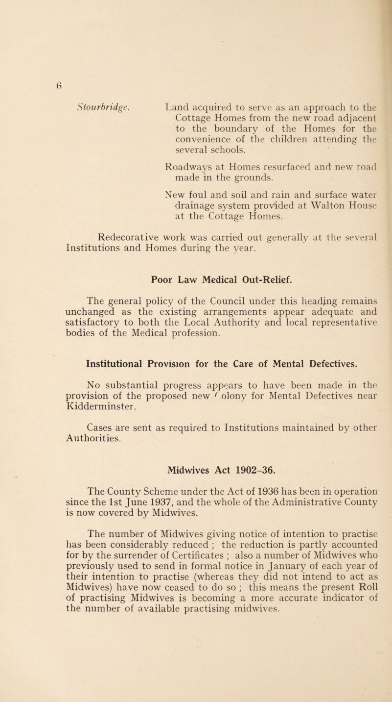 Stourbridge. Land acquired to serve as an approach to the Cottage Homes from the new road adjacent to the boundary of the Homes for the convenience of the children attending the several schools. Roadways at Homes resurfaced and new road made in the grounds. New foul and soil and rain and surface water drainage system provided at Walton House at the Cottage Homes. Redecorative work was carried out generally at the several Institutions and Homes during the year. Poor Law Medical Out-Relief. The general policy of the Council under this heading remains unchanged as the existing arrangements appear adequate and satisfactory to both the Local Authority and local representative bodies of the Medical profession. Institutional Provision for the Care of Mental Defectives. No substantial progress appears to have been made in the provision of the proposed new Colony for Mental Defectives near Kidderminster. Cases are sent as required to Institutions maintained by other Authorities. Midwives Act 1902-36. The County Scheme under the Act of 1936 has been in operation since the 1st June 1937, and the whole of the Administrative County is now covered by Midwives. The number of Midwives giving notice of intention to practise has been considerably reduced ; the reduction is partly accounted for by the surrender of Certificates ; also a number of Midwives who previously used to send in formal notice in January of each year of their intention to practise (whereas they did not intend to act as Midwives) have now ceased to do so ; this means the present Roll of practising Midwives is becoming a more accurate indicator of the number of available practising midwives.