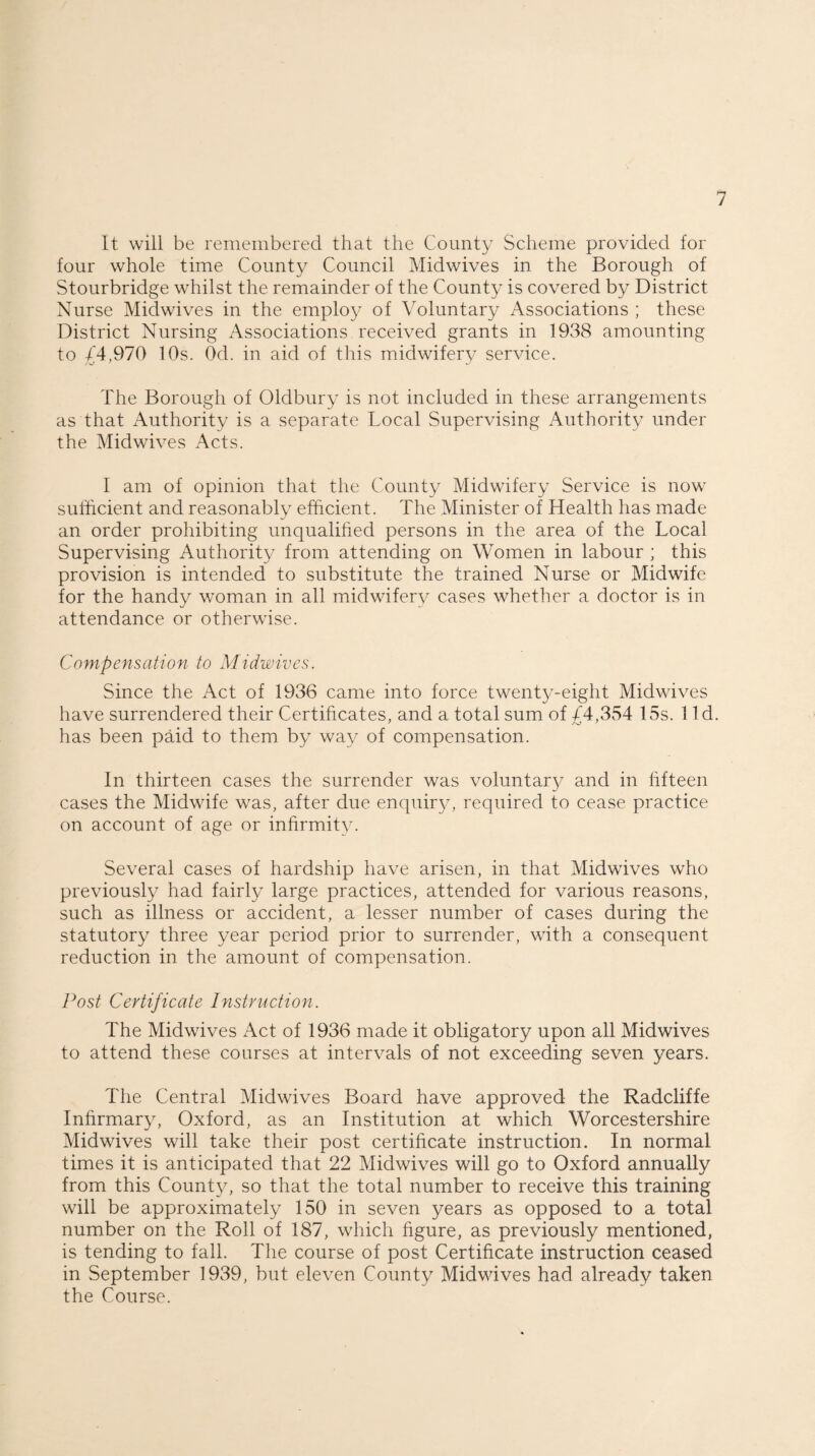 It will be remembered that the County Scheme provided for four whole time County Council Midwives in the Borough of Stourbridge whilst the remainder of the County is covered by District Nurse Midwives in the employ of Voluntary Associations ; these District Nursing Associations received grants in 1938 amounting to /4,970 10s. Od. in aid of this midwifery service. The Borough of Oldbury is not included in these arrangements as that Authority is a separate Local Supervising Authority under the Midwives Acts. I am of opinion that the County Midwifery Service is now sufficient and reasonably efficient. The Minister of Health has made an order prohibiting unqualified persons in the area of the Local Supervising Authority from attending on Women in labour ; this provision is intended to substitute the trained Nurse or Midwife for the handy woman in all midwifery cases whether a doctor is in attendance or otherwise. Compensation to Midwives. Since the Act of 1936 came into force twenty-eight Midwives have surrendered their Certificates, and a total sum of fi4,354 15s. 1 Id. has been paid to them by way of compensation. In thirteen cases the surrender was voluntary and in fifteen cases the Midwife was, after due enquiry, required to cease practice on account of age or infirmity. Several cases of hardship have arisen, in that Midwives who previously had fairly large practices, attended for various reasons, such as illness or accident, a lesser number of cases during the statutory three year period prior to surrender, with a consequent reduction in the amount of compensation. Post Certificate Instruction. The Midwives Act of 1936 made it obligatory upon all Midwives to attend these courses at intervals of not exceeding seven years. The Central Midwives Board have approved the Radcliffe Infirmary, Oxford, as an Institution at which Worcestershire Midwives will take their post certificate instruction. In normal times it is anticipated that 22 Midwives will go to Oxford annually from this County, so that the total number to receive this training will be approximately 150 in seven years as opposed to a total number on the Roll of 187, which figure, as previously mentioned, is tending to fall. The course of post Certificate instruction ceased in September 1939, but eleven County Midwives had already taken the Course.