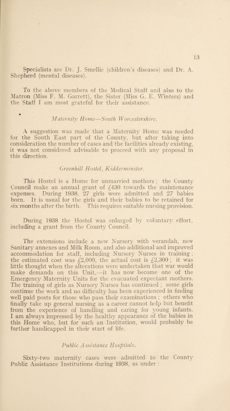 Specialists are Dr. J. Smellie (children’s diseases) and Dr. A. Shepherd (mental diseases). To the above members of the Medical Staff and also to the Matron (Miss F. M. Garrett), the Sister (Miss G. E. Winters) and the Staff I am most grateful for their assistance. Maternity Home—South Worcestershire. A suggestion was made that a Maternity Home was needed for the South East part of the County, but after taking into consideration the number of cases and the facilities already existing, it was not considered advisable to proceed with any proposal in this direction. Greenhill Hostel, Kidderminster. This Hostel is a Home for unmarried mothers ; the County Council make an annual grant of £430 towards the maintenance expenses. During 1938, 27 girls were admitted and 27 babies born. It is usual for the girls and their babies to be retained for six months after the birth. This requires suitable nursing provision. During 1938 the Hostel was enlarged by voluntary effort, including a grant from the County Council. The extensions include a new Nursery with verandah, new Sanitary annexes and Milk Room, and also additional and improved accommodation for staff, including Nursery Nurses in training ; the estimated cost was £2,000, the actual cost is £2,300 ; it was little thought when the alterations were undertaken that war would make demands on this Unit,—it has now become one of the Emergency Maternity Units for the evacuated expectant mothers. The training of girls as Nursery Nurses has continued ; some girls continue the work and no difficulty has been experienced in finding well paid posts for those who pass their examinations ; others who finally take up general nursing as a career cannot help but benefit from the experience of handling and caring for young infants. I am always impressed by the healthy appearance of the babies in this Home who, but for such an Institution, would probably be further handicapped in their start of life. Public Assistance Hospitals. Sixty-two maternity cases were admitted to the County Public Assistance Institutions during 1938, as under :