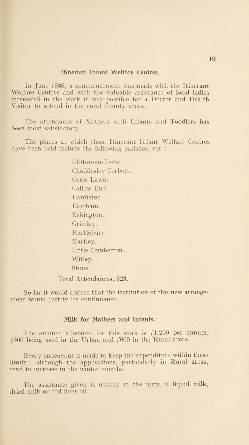 Itinerant Infant Welfare Centres. In June 1938, a commencement was made with the Itinerant Welfare Centres and with the valuable assistance of local ladies interested in the work it was possible for a Doctor and Health Visitor to attend in the rural County areas. The attendance of Mothers with Infants and Toddlers has been most satisfactory. The places at which these Itinerant Infant Welfare Centres have been held include the following parishes, viz. : Clifton-on-Teme. Chaddesley Corbett. Corse Lawn. Callow End. Eardiston. Eastham. Eckington. Grimley. Hartlebury. •j Martley. Little Comberton. Wit ley. Stone. Total Attendances, 323. So far it would appear that the institution of this new arrange¬ ment would justify its continuance. Milk for Mothers and Infants. The amount allocated for this work is £1,200 per annum, £600 being used in the Urban and £600 in the Rural areas. Every endeavour is made to keep the expenditure within these limits : although the applications, particularly in Rural areas, tend to increase in the winter months. The assistance given is usually in the form of liquid milk, dried milk or cod liver oil.