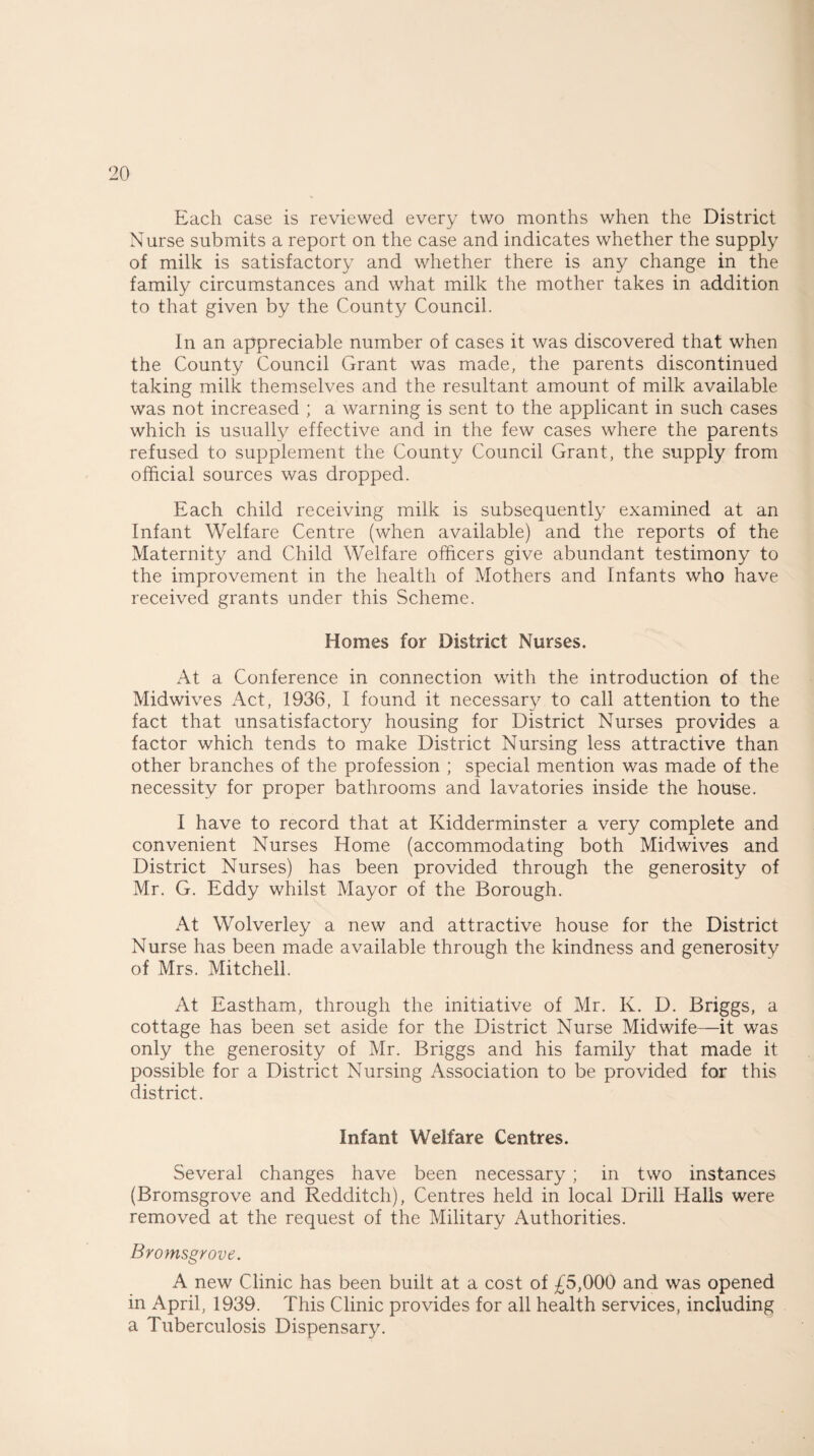 Each case is reviewed every two months when the District Nurse submits a report on the case and indicates whether the supply of milk is satisfactory and whether there is any change in the family circumstances and what milk the mother takes in addition to that given by the County Council. In an appreciable number of cases it was discovered that when the County Council Grant was made, the parents discontinued taking milk themselves and the resultant amount of milk available was not increased ; a warning is sent to the applicant in such cases which is usually effective and in the few cases where the parents refused to supplement the County Council Grant, the supply from official sources was dropped. Each child receiving milk is subsequently examined at an Infant Welfare Centre (when available) and the reports of the Maternity and Child Welfare officers give abundant testimony to the improvement in the health of Mothers and Infants who have received grants under this Scheme. Homes for District Nurses. At a Conference in connection with the introduction of the Midwives Act, 1936, I found it necessary to call attention to the fact that unsatisfactory housing for District Nurses provides a factor which tends to make District Nursing less attractive than other branches of the profession ; special mention was made of the necessity for proper bathrooms and lavatories inside the house. I have to record that at Kidderminster a very complete and convenient Nurses Home (accommodating both Midwives and District Nurses) has been provided through the generosity of Mr. G. Eddy whilst Mayor of the Borough. At Wolverley a new and attractive house for the District Nurse has been made available through the kindness and generosity of Mrs. Mitchell. At Eastham, through the initiative of Mr. K. D. Briggs, a cottage has been set aside for the District Nurse Midwife—it was only the generosity of Mr. Briggs and his family that made it possible for a District Nursing Association to be provided for this district. Infant Welfare Centres. Several changes have been necessary ; in two instances (Bromsgrove and Redditch), Centres held in local Drill Halls were removed at the request of the Military Authorities. Bromsgrove. A new Clinic has been built at a cost of £5,000 and was opened in April, 1939. This Clinic provides for all health services, including a Tuberculosis Dispensary.