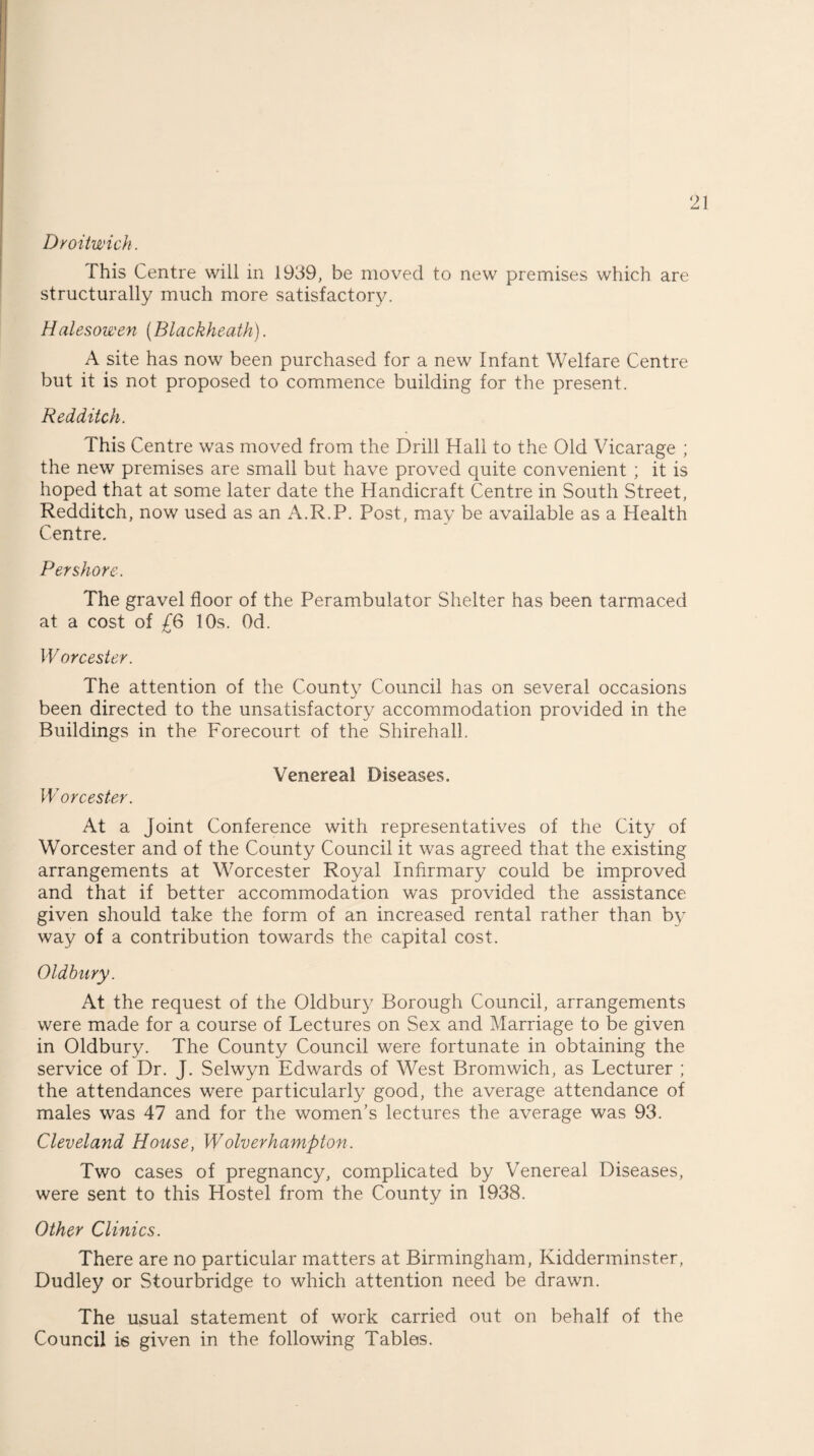 Droitwich. This Centre will in 1939, be moved to new premises which are structurally much more satisfactory. Halesowen (Blackheath). A site has now been purchased for a new Infant Welfare Centre but it is not proposed to commence building for the present. Redditch. This Centre was moved from the Drill Hall to the Old Vicarage ; the new premises are small but have proved quite convenient ; it is hoped that at some later date the Handicraft Centre in South Street, Redditch, now used as an A.R.P. Post, may be available as a Health Centre. Per shore. The gravel floor of the Perambulator Shelter has been tarmaced at a cost of £6 10s. Od. Worcester. The attention of the County Council has on several occasions been directed to the unsatisfactory accommodation provided in the Buildings in the Forecourt of the Shirehall. Venereal Diseases. Worcester. At a Joint Conference with representatives of the City of Worcester and of the County Council it was agreed that the existing arrangements at Worcester Royal Infirmary could be improved and that if better accommodation was provided the assistance given should take the form of an increased rental rather than by way of a contribution towards the capital cost. Oldbury. At the request of the Oldbury Borough Council, arrangements were made for a course of Lectures on Sex and Marriage to be given in Oldbury. The County Council were fortunate in obtaining the service of Dr. J. Selwyn Edwards of West Bromwich, as Lecturer ; the attendances were particularly good, the average attendance of males was 47 and for the women’s lectures the average was 93. Cleveland House, Wolverhampton. Two cases of pregnancy, complicated by Venereal Diseases, were sent to this Hostel from the County in 1938. Other Clinics. There are no particular matters at Birmingham, Kidderminster, Dudley or Stourbridge to which attention need be drawn. The usual statement of work carried out on behalf of the Council is given in the following Tables.