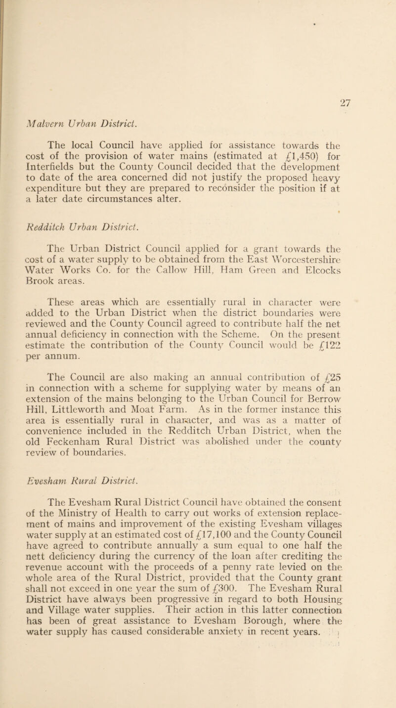 Malvern Urban District. The local Council have applied for assistance towards the cost of the provision of water mains (estimated at £1,450) for Interfields but the County Council decided that the development to date of the area concerned did not justify the proposed heavy expenditure but they are prepared to reconsider the position if at a later date circumstances alter. Red ditch Urban District. The Urban District Council applied for a grant towards the cost of a water supply to be obtained from the East Worcestershire Water Works Co. for the Callow Hill, Ham Green and Elcoc.ks Brook areas. These areas which are essentially rural in character were added to the Urban District when the district boundaries were reviewed and the County Council agreed to contribute half the net annual deficiency in connection with the Scheme. On the present estimate the contribution of the County Council would be /l 22 per annum. The Council are also making an annual contribution of £25 in connection with a scheme for supplying water by means of an extension of the mains belonging to the EEban Council for Berrow Hill, Littleworth and Moat Farm. As in the former instance this area is essentially rural in character, and was as a matter of convenience included in the Redditch Urban District, when the old Feckenham Rural District was abolished under the county review of boundaries. Evesham Rural District. The Evesham Rural District Council have obtained the consent of the Ministry of Health to carry out works of extension replace¬ ment of mains and improvement of the existing Evesham villages water supply at an estimated cost of £17,100 and the County Council have agreed to contribute annually a sum equal to one half the nett deficiency during the currency of the loan after crediting the revenue account with the proceeds of a penny rate levied on the. whole area of the Rural District, provided that the County grant shall not exceed in one year the sum of £300. The Evesham Rural District have always been progressive in regard to both Housing and Village water supplies. Their action in this latter connection has been of great assistance to Evesham Borough, where the water supply has caused considerable anxiety in recent years. j