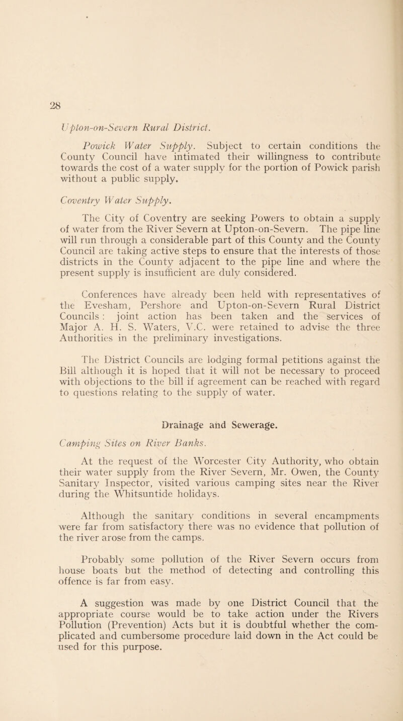 Upton-on-Severn Rural District. Powick Water Supply. Subject to certain conditions the County Council have intimated their willingness to contribute towards the cost of a water supply for the portion of Powick parish without a public supply. Coventry Water Supply. The City of Coventry are seeking Powers to obtain a supply of water from the River Severn at Upton-on-Severn. The pipe line will run through a considerable part of this County and the County Council are taking active steps to ensure that the interests of those districts in the County adjacent to the pipe line and where the present supply is insufficient are duly considered. Conferences have already been held with representatives of the Evesham, Pershore and Upton-on-Severn Rural District Councils : joint action has been taken and the services of Major A. H. S. Waters, V.C. were retained to advise the three Authorities in the preliminary investigations. The District Councils are lodging formal petitions against the Bill although it is hoped that it will not be necessary to proceed with objections to the bill if agreement can be reached with regard to questions relating to the supply of water. Drainage and Sewerage. Camping Sites on River Banks. At the request of the Worcester City Authority, who obtain their water supply from the River Severn, Mr. Owen, the County Sanitary Inspector, visited various camping sites near the River during the Whitsuntide holidays. Although the sanitary conditions in several encampments were far from satisfactory there was no evidence that pollution of the river arose from the camps. Probably some pollution of the River Severn occurs from house boats but the method of detecting and controlling this offence is far from easy. A suggestion was made by one District Council that the appropriate course would be to take action under the Rivers Pollution (Prevention) Acts but it is doubtful whether the com¬ plicated and cumbersome procedure laid down in the Act could be used for this purpose.