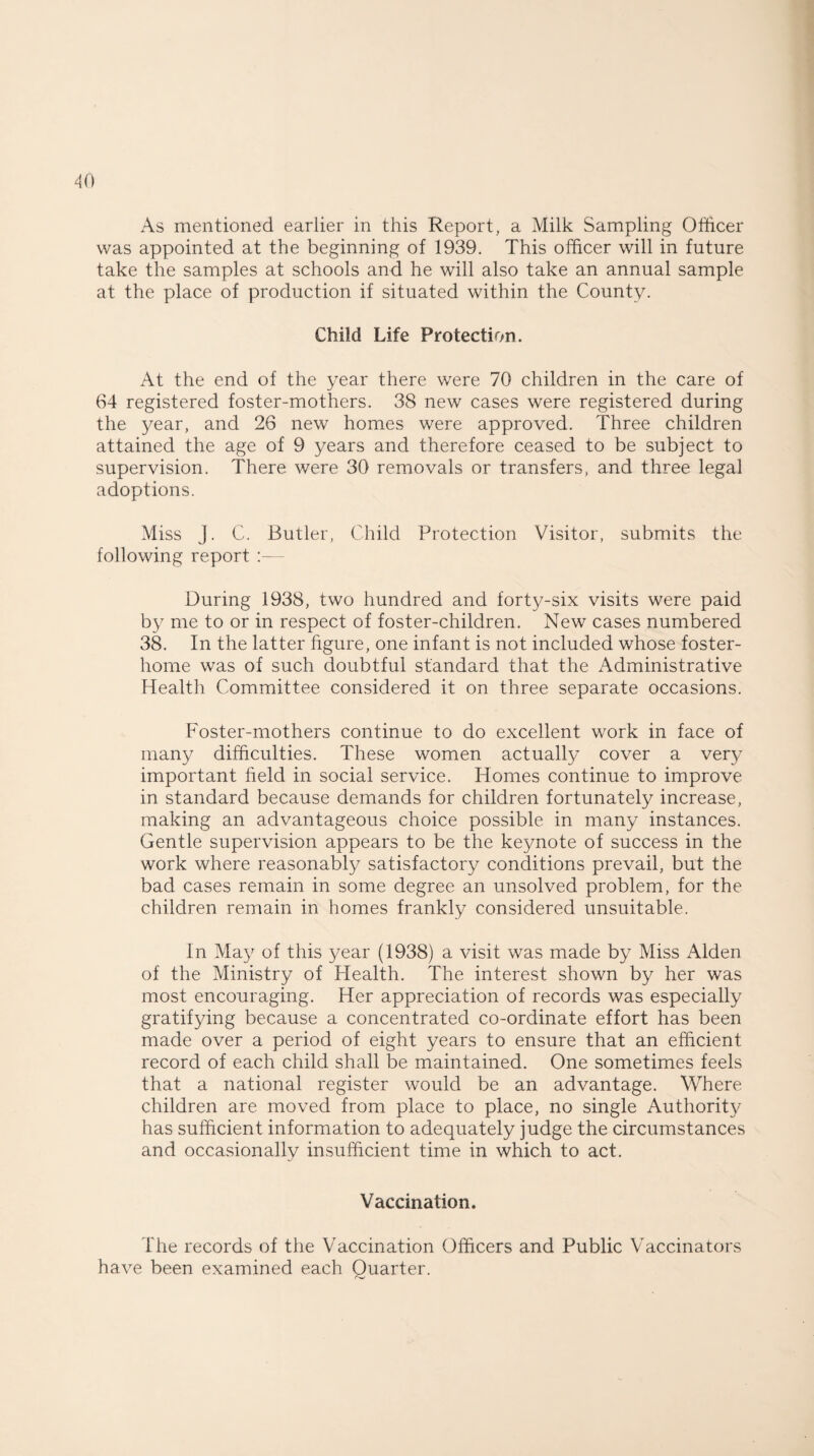 As mentioned earlier in this Report, a Milk Sampling Officer was appointed at the beginning of 1939. This officer will in future take the samples at schools and he will also take an annual sample at the place of production if situated within the County. Child Life Protection. At the end of the year there were 70 children in the care of 64 registered foster-mothers. 38 new cases were registered during the year, and 26 new homes were approved. Three children attained the age of 9 years and therefore ceased to be subject to supervision. There were 30 removals or transfers, and three legal adoptions. Miss J. C. Butler, Child Protection Visitor, submits the following report :— During 1938, two hundred and forty-six visits were paid by me to or in respect of foster-children. New cases numbered 38. In the latter figure, one infant is not included whose foster¬ home was of such doubtful standard that the Administrative Health Committee considered it on three separate occasions. Foster-mothers continue to do excellent work in face of many difficulties. These women actually cover a very important field in social service. Homes continue to improve in standard because demands for children fortunately increase, making an advantageous choice possible in many instances. Gentle supervision appears to be the keynote of success in the work where reasonably satisfactory conditions prevail, but the bad cases remain in some degree an unsolved problem, for the children remain in homes frankly considered unsuitable. In May of this year (1938) a visit was made by Miss Alden of the Ministry of Health. The interest shown by her was most encouraging. Her appreciation of records was especially gratifying because a concentrated co-ordinate effort has been made over a period of eight years to ensure that an efficient record of each child shall be maintained. One sometimes feels that a national register would be an advantage. Where children are moved from place to place, no single Authority has sufficient information to adequately judge the circumstances and occasionally insufficient time in which to act. Vaccination. The records of the Vaccination Officers and Public Vaccinators have been examined each Ouarter.