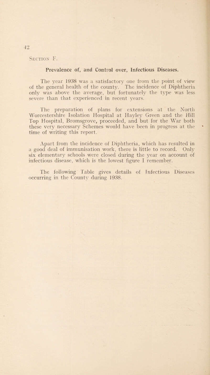 Section F. Prevalence of, and Control over, Infectious Diseases. The year 1938 was a satisfactory one from the point of view of the general health of the county. The incidence of Diphtheria only was above the average, but fortunately the type was less severe than that experienced in recent years. The preparation of plans for extensions at the North Worcestershire Isolation Hospital at ITayley Green and the Hill Top Hospital, Bromsgrove, proceeded, and but for the War both these very necessary Schemes would have been in progress at the time of writing this report. Apart from the incidence of Diphtheria, which has resulted in a good deal of immunisation work, there is little to record. Only six elementary schools were closed during the year on account of infectious disease, which is the lowest figure I remember. The following Table gives details of Infectious Diseases occurring in the County during 1938.