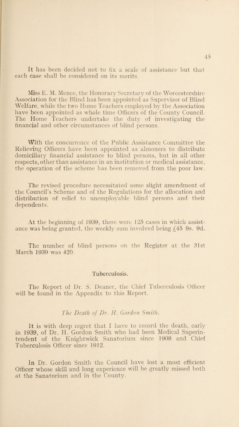 It has been decided not to fix a scale of assistance but that each case shall be considered on its merits. Miss E. M. Mence, the Honorary Secretary of the Worcestershire Association for the Blind has been appointed as Supervisor of Blind Welfare, while the two Home Teachers employed by the Association have been appointed as whole time Officers of the County Council. The Home Teachers undertake the duty of investigating the financial and other circumstances of blind persons. With the concurrence of the Public Assistance Committee the Relieving Officers have been appointed as almoners to distribute domiciliary financial assistance to blind persons, but in all other respects, other than assistance in an institution or medical assistance, the operation of the scheme has been removed from the poor law. The revised procedure necessitated some slight amendment of the Council's Scheme and of the Regulations for the allocation and distribution of relief to unemployable blind persons and their dependents. At the beginning of 1939, there were 125 cases in which assist¬ ance was being granted, the weekly sum involved being £45 9s. 9d. The number of blind persons on the Register at the 31st March 1939 was 420. Tuberculosis. The Report of Dr. S. Deaner, the Chief Tuberculosis Officer will be found in the Appendix to this Report. 'The Death of Dr. H. Gordon Smith. It is with deep regret that I have to record the death, early in 1939, of Dr. H. Gordon Smith who had been Medical Superin¬ tendent of the Knightwick Sanatorium since 1908 and Chief Tuberculosis Officer since 1912. In Dr. Gordon Smith the Council have lost a most efficient Officer whose skill and long experience will be greatly missed both at the Sanatorium and in the County.