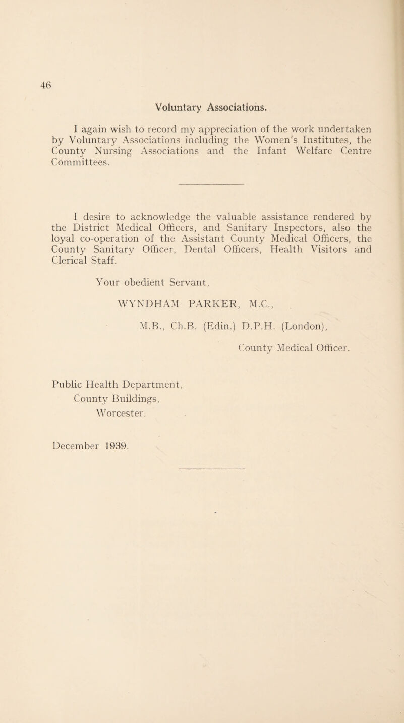 Voluntary Associations. I again wish to record my appreciation of the work undertaken by Voluntary Associations including the Women’s Institutes, the County Nursing Associations and the Infant Welfare Centre Committees. I desire to acknowledge the valuable assistance rendered by the District Medical Officers, and Sanitary Inspectors, also the loyal co-operation of the Assistant County Medical Officers, the County Sanitary Officer, Dental Officers, Health Visitors and Clerical Staff. Your obedient Servant, WYNDHAM PARKER, M.C., M.B., Ch.B. (Edin.) D.P.H. (London), County Medical Officer. Public Health Department, County Buildings, Worcester. December 1939.