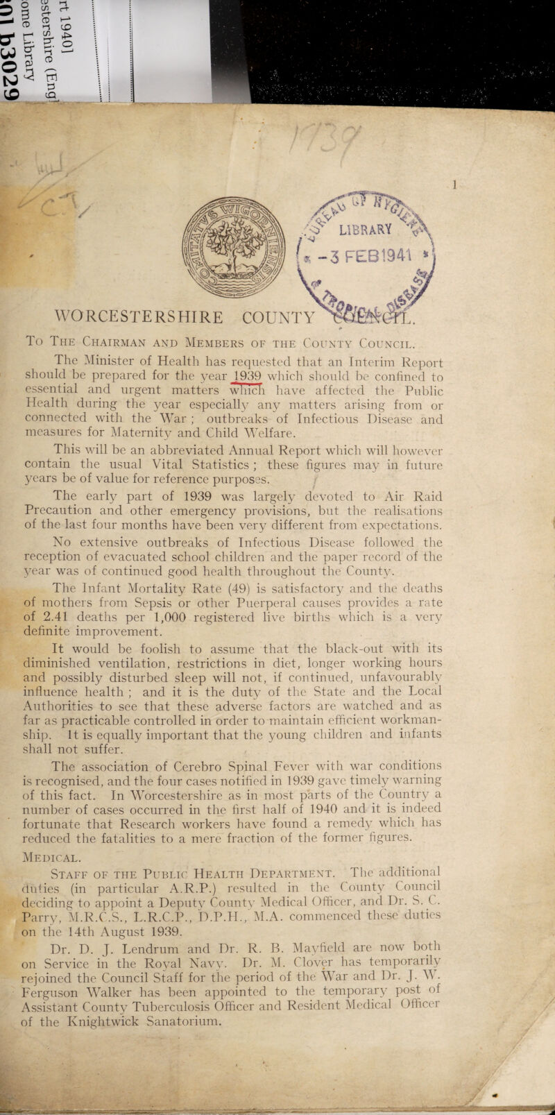 To The Chairman and Members of the County Council. The Minister of Health has requested that an Interim Report should be prepared for the year 1939 which should be confined to essential and urgent matters wTncli have affected the Public Health during the year especially any matters arising from or connected with the War ; outbreaks of Infectious Disease and measures for Maternity and Child Welfare. This will be an abbreviated Annual Report which will however contain the usual Vital Statistics ; these figures may in future years be of value for reference purposes. The early part of 1939 was largely devoted to Air Raid Precaution and other emergency provisions, but the realisations of the last four months have been very different from expectations. No extensive outbreaks of Infectious Disease followed the reception of evacuated school children and the paper record of the year was of continued good health throughout the County. The Infant Mortality Rate (49) is satisfactory and the deaths of mothers from Sepsis or other Puerperal causes provides a rate of 2.41 deaths per 1,000 registered live births which is a very definite improvement. It would be foolish to assume that the black-out with its diminished ventilation, restrictions in diet, longer working hours and possibly disturbed sleep will not, if continued, unfavourably influence health ; and it is the duty of the State and the Local Authorities to see that these adverse factors are watched and as far as practicable controlled in order to maintain efficient workman¬ ship. It is equally important that the young children and infants shall not suffer. The association of Cerebro Spinal Fever with war conditions is recognised, and the four cases notified in 1939 gave timely warning of this fact. In Worcestershire as in most parts of the Country a number of cases occurred in the first half of 1940 and it is indeed fortunate that Research workers have found a remedy which has reduced the fatalities to a mere fraction of the former figures. Medical. Staff of the Public Health Department. The additional duties (in particular A.R.P.) resulted in the County Council deciding to appoint a Deputy County Medical Officer, and Dr. S. C. Parry, M.R.C.S., L.R.C.P., D.P.H., M.A. commenced these duties on the 14th August 1939. Dr. D. J. Lendrum and Dr. R. B. Mayfield are now both on Service in the Royal Navy. Dr. M. Clover has temporarily rejoined the Council Staff for the period of the War and Dr. J. W. Ferguson Walker has been appointed to the temporary post of Assistant County Tuberculosis Officer and Resident Medical Officer of the Knightwick Sanatorium.