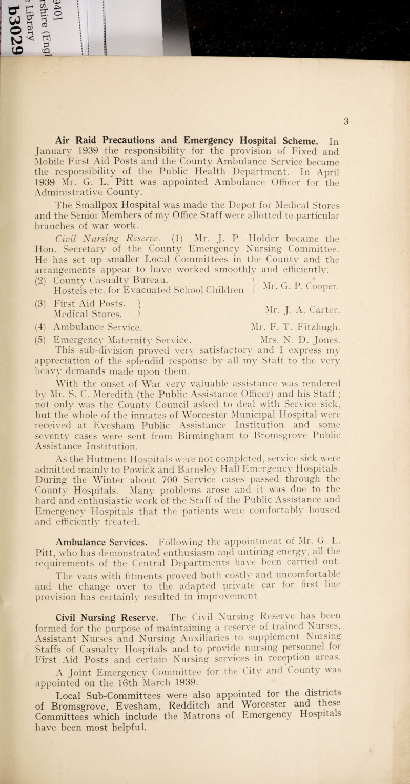 January 1939 the responsibility for the provision of Fixed and Mobile First Aid Posts and the County Ambulance Service became the responsibility of the Public Health Department. In April 1939 Mr. G. L. Pitt was appointed Ambulance Officer for the Administrative County. The Smallpox Hospital was made the Depot for Medical Stores and the Senior Members of my Office Staff were allotted to particular branches of war work. Civil Nursing Reserve. (1) Mr. J. P. Holder became the Hon. Secretary of the County Emergency Nursing Committee. He has set up smaller Local Committees in the County and tlie arrangements appear to have worked smoothly and efficientlv. (2) County Casualty Bureau. > M Hostels etc. for Evacuated School Children i i * -f)()Pcl • (3) First Aid Posts. \ Medical Stores. ) Mr. J. A. Carter. (4) Ambulance Service. Mr. F. T. Fitzhugh. (5) Emergency Maternity Service. Mrs. N. D. Jones. This sub-division proved very satisfactory and I express my appreciation of the splendid response by all my Staff to the very heavy demands made upon them. With the onset of War very valuable assistance was rendered by Mr. S. C. Meredith (the Public Assistance Officer) and his Staff ; not only was the County Council asked to deal with Service sick, but the whole of the inmates of Worcester Municipal Hospital were received at Evesham Public Assistance Institution and some seventy cases were sent from Birmingham to Bromsgrove Public Assistance Institution. As the Hutment Hospitals were not completed, service sick were admitted mainly to Powick and Barnsley Hall Emergency Hospitals. During the Winter about 700 Service cases passed through the County Hospitals. Many problems arose and it was due to the hard and enthusiastic work of the Staff of the Public Assistance and Emergency Hospitals that the patients were comfortably housed and efficiently treated. Ambulance Services. Following the appointment of Mr. G. L. Pitt, who has demonstrated enthusiasm and untiring energy, all the requirements of the Central Departments have been carried out. The vans with fitments proved both costly and uncomfortable and the change over to the adapted private car for first line provision has certainly resulted in improvement. Civil Nursing Reserve. The Civil Nursing Reserve has been formed for the purpose of maintaining a reserve of trained Nurses, Assistant Nurses and Nursing Auxiliaries to supplement Nursing Staffs of Casualty Hospitals and to provide nursing personnel foi First Aid Posts and certain Nursing services in reception areas. A Joint Emergency Committee for the ( ity and County was appointed on the 16th March 1939. Local Sub-Committees were also appointed for the districts of Bromsgrove, Evesham, Redditch and Worcester and these Committees which include the Matrons of Emergency Hospitals have been most helpful.