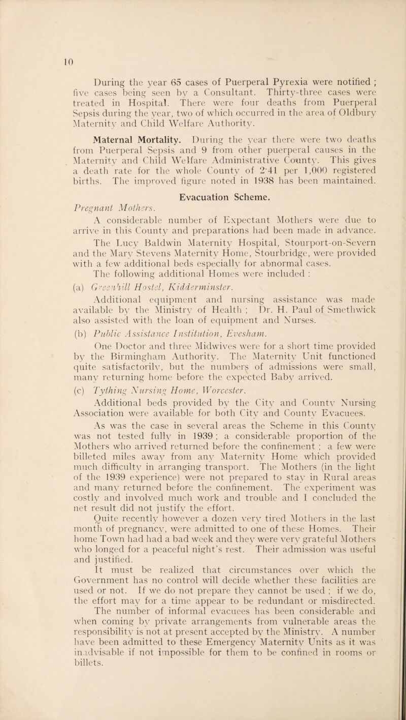 During the year 65 cases of Puerperal Pyrexia were notified ; five cases being seen by a Consultant. Thirty-three cases were treated in Hospital. There were four deaths from Puerperal Sepsis during the year, two of which occurred in the area of Oldbury Maternity and Child Welfare Authority. Maternal Mortality. During the year there were two deaths from Puerperal Sepsis and 9 from other puerperal causes in the Maternity and Child Welfare Administrative County. This gives a death rate for the whole County of 2'41 per 1,000 registered births. The improved figure noted in 1938 has been maintained. Evacuation Scheme. Pregnant Mothers. A considerable number of Expectant Mothers were due to arrive in this County and preparations had been made in advance. The Lucy Baldwin Maternity Hospital, Stourport-on-Severn and the Mary Stevens Maternity Home, Stourbridge, were provided with a few additional beds especially for abnormal cases. The following additional Homes were included : (a) G-'cenhill Hostel, Kidderminster. Additional equipment and nursing assistance was made available by the Ministry of Health ; Dr. H. Paul of Smethwick also assisted with the loan of equipment and Nurses. (b) Public Assistance Institution, Evesham. One Doctor and three Midwives were for a short time provided by the Birmingham Authority. The Maternity Unit functioned quite satisfactorily, but the numbers of admissions were small, many returning home before the expected Baby arrived. (c) Tything Nursing Home, Worcester. Additional beds provided by the City and County Nursing Association were available for both City and County Evacuees. As was the case in several areas the Scheme in this County was not tested fully in 1939 ; a considerable proportion of the Mothers who arrived returned before the confinement ; a few were billeted miles a.way from any Maternity Home which provided much difficulty in arranging transport. The Mothers (in the light of the 1939 experience) were not prepared to stay in Rural areas and many returned before the confinement. The experiment was costly and involved much work and trouble and I concluded the net result did not justify the effort. Quite recently however a dozen very tired Mothers in the last month of pregnancy, were admitted to one of these Homes. Their home Town had had a bad week and they were very grateful Mothers who longed for a peaceful night’s rest. Their admission was useful and justified. It must be realized that circumstances over which the Government has no control will decide whether these facilities are used or not. If we do not prepare they cannot be used ; if we do, the effort may for a time appear to be redundant or misdirected. The number of informal evacuees has been considerable and when coming by private arrangements from vulnerable areas the responsibility is not at present accepted by the Ministry. number have been admitted to these Emergency Maternity Units as it was inadvisable if not impossible for them to be confined in rooms or billets.