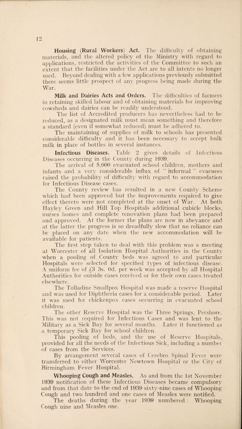 Housing (Rural Workers) Act. The difficulty of obtaining materials, and the altered policy of the Ministry with regard to applications, restricted the activities of the Committee to such an extent that the facilities under the Act are to all intents no longer used. Beyond dealing with a few applications previously submitted there seems little prospect of any progress being made during the War. Milk and Dairies Acts and Orders. The difficulties of farmers in retaining skilled labour and of obtaining materials for improving cowsheds and dairies can be readily understood. The list of Accredited producers has nevertheless had to be reduced, as a designated milk must mean something and therefore a standard (even if somewhat reduced) must be adhered to. The maintaining of supplies of milk to schools has presented considerable difficulty and it has been necessary to accept bulk milk in place of bottles in several instances. Infectious Diseases. Table 2 gives details of Infectious Diseases occurring in the County during 1939. The arrival of 5,000 evacuated school children, mothers and infants and a very considerable influx of “ Informal ” evacuees raised the probability of difficulty with regard to accommodation for Infectious Disease cases. The County review has resulted in a new County Scheme which had been approved but the improvements required to give effect thereto were not completed at the onset of War. At both Hayley Green and Hill Top Hospitals additional cubicle blocks, nurses homes and complete renovation plans had been prepared and approved. At the former the plans are now in abeyance and at the latter the progress is so dreadfully slow that no reliance can be placed on any date when the new accommodation will be available for patients. The first step taken to deal with this problem was a meeting at Worcester of all Isolation Hospital Authorities in the County when a pooling of County beds was agreed to and particular Hospitals were selected for specified types of infectious disease. A uniform fee of £3 3s. Od. per week was accepted by all Hospital Authorities for outside cases received or for their own cases treated elsewhere. The Tolladine Smallpox Hospital was made a reserve Hospital and was used for Diphtheria cases for a considerable period. Later it was used for chickenpox cases occurring in evacuated school children. The other Reserve Hospital was the Three Springs, Pershore. This was not required for Infectious Cases and was lent to the Military as a Sick Bay for several months. Later it functioned as a temporary Sick Bay for school children. This pooling of beds, and the use of Reserve Hospitals, provided for all the needs of the Infectious Sick, including a number of cases from the Services. By arrangement several cases of Cerebro Spinal Fever were transferred to either Worcester Newtown Hospital or the City of Birmingham Fever Hospital. Whooping Cough and Measles. As and from the 1st November 1939 notification of these Infectious Diseases became compulsory and from that date to the end of 1939 sixty-nine cases of Whooping Cough and two hundred and one cases of Measles were notified. The deaths during the year 1939 numbered : Whooping Cough nine and Measles one.