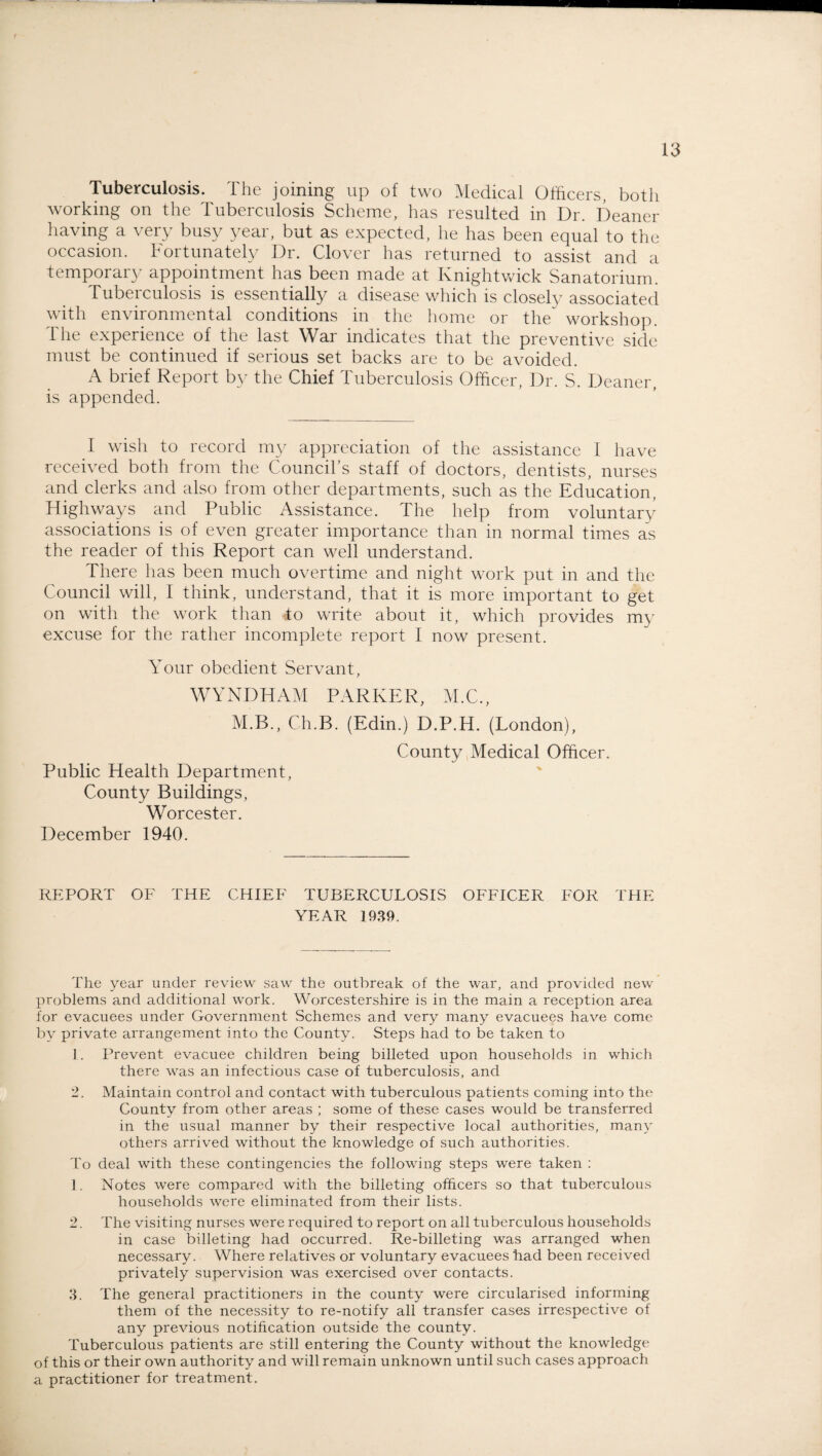 Tuberculosis. The joining up of two Medical Officers, both working on the Tuberculosis Scheme, has resulted in Dr. Deaner having a very busy year, but as expected, he has been equal to the occasion. Fortunately Dr. Clover has returned to assist and a temporary appointment has been made at Knightwick Sanatorium. Tuberculosis is essentially a disease which is closely associated with environmental conditions in the home or the workshop. The experience of the last War indicates that the preventive side must be continued if serious set backs are to be avoided. A brief Report by the Chief Tuberculosis Officer, Dr. S. Deaner, is appended. I wish to record my appreciation of the assistance f have received both from the Council’s staff of doctors, dentists, nurses and clerks and also from other departments, such as the Education, Highways and Public Assistance. The help from voluntary associations is of even greater importance than in normal times as the reader of this Report can well understand. There has been much overtime and night work put in and the Council will, I think, understand, that it is more important to get on with the work than do write about it, which provides my excuse for the rather incomplete report I now present. Your obedient Servant, WYNDHAM PARKER, M.C., M.B., Ch.B. (Edin.) D.P.H. (London), County Medical Officer. Public Health Department, County Buildings, Worcester. December 1940. REPORT OF THE CHIEF TUBERCULOSIS OFFICER FOR THE YEAR 1939. The year under review saw the outbreak of the war, and provided new problems and additional work. Worcestershire is in the main a reception area for evacuees under Government Schemes and very many evacuees have come by private arrangement into the County. Steps had to be taken to 1. Prevent evacuee children being billeted upon households in which there was an infectious case of tuberculosis, and 2. Maintain control and contact with tuberculous patients coming into the County from other areas ; some of these cases would be transferred in the usual manner by their respective local authorities, many others arrived without the knowledge of such authorities. To deal with these contingencies the following steps were taken : 1. Notes were compared with the billeting officers so that tuberculous households were eliminated from their lists. 2. The visiting nurses were required to report on all tuberculous households in case billeting had occurred. Re-billeting was arranged when necessary. Where relatives or voluntary evacuees had been received privately supervision was exercised over contacts. 3. The general practitioners in the county were circularised informing them of the necessity to re-notify all transfer cases irrespective of any previous notification outside the county. Tuberculous patients are still entering the County without the knowledge of this or their own authority and will remain unknown until such cases approach a practitioner for treatment.