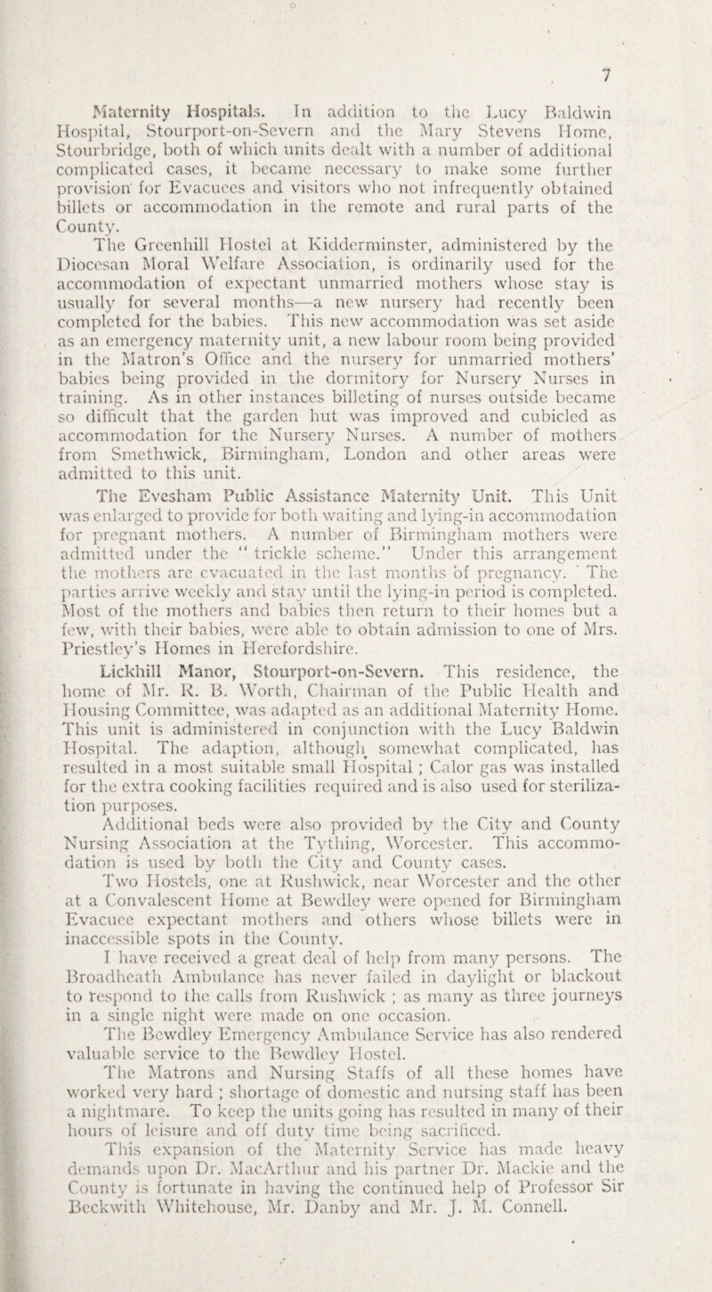 7 Maternity Hospitals. In addition to the Lucy Baldwin Hospital, Stourport-on-Severn and the Mary Stevens Home, Stourbridge, both of which units dealt with a number of additional complicated cases, it became necessary to make some further provision' for Evacuees and visitors who not infrequently obtained billets or accommodation in the remote and rural parts of the County. The Grcenhill Hostel at Kidderminster, administered by the Diocesan Moral Welfare Association, is ordinarily used for the accommodation of expectant unmarried mothers whose stay is usually for several months—a new nursery had recently been completed for the babies. This new accommodation was set aside as an emergency maternity unit, a new labour room being provided in the Matron’s Office and the nursery for unmarried mothers’ babies being provided in the dormitory for Nursery Nurses in training. As in other instances billeting of nurses outside became so difficult that the garden hut was improved and cubicled as accommodation for the Nursery Nurses. A number of mothers from Smethwick, Birmingham, London and other areas were admitted to this unit. The Evesham Public Assistance Maternity Unit. This Unit was enlarged to provide for both waiting and lying-in accommodation for pregnant mothers. A number of Birmingham mothers were admitted under the “ trickle scheme. Under this arrangement the mothers are evacuated in the last months of pregnancy. The parties arrive weekly and stay until the lying-in period is completed. Most of the mothers and babies then return to their homes but a few, with their babies, were able to obtain admission to one of Mrs. Priestley’s Homes in Herefordshire. Lickhill Manor, Stourport-on-Severn. This residence, the home of Mr. R. B. Worth, Chairman of the Public Health and Housing Committee, was adapted as an additional Maternity Home. This unit is administered in conjunction with the Lucy Baldwin Hospital. The adaption, although somewhat complicated, has resulted in a most suitable small Hospital ; Calor gas was installed for the extra cooking facilities required and is also used for steriliza¬ tion purposes. Additional beds were also provided by the City and County Nursing Association at the Tything, Worcester. This accommo¬ dation is used by both the City and County cases. Two Hostels, one at Rushwick, near Worcester and the other at a Convalescent Home at Bewdley were opened for Birmingham Evacuee expectant mothers and others whose billets were in inaccessible spots in the County. I'have received a great deal of help from many persons. The Broadheath Ambulance has never failed in daylight or blackout to respond to the calls from Rushwick ; as many as three journeys in a single night were made on one occasion. The Bewdley Emergency Ambulance Service has also rendered valuable service to the Bewdley Hostel. The Matrons and Nursing Staffs of all these homes have worked very hard ; shortage of domestic and nursing staff has been a nightmare. To keep the units going has resulted in many of their hours of leisure and off duty time being sacrificed. This expansion of the Maternity Service has made heavy demands upon Dr. MacArtlnir and his partner Dr. Mackie and the County is fortunate in having the continued help of Professor Sir Beckwith Whitehouse, Mr. Danby and Mr. J. M. Connell.
