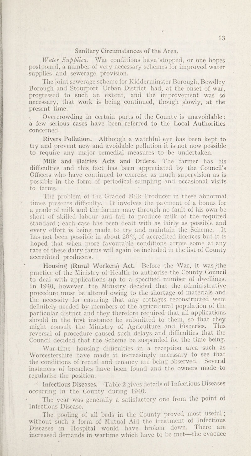 Sanitary Circumstances of the Area. Water Supplies. War conditions have‘stopped, or one hopes postponed, a number of very necessary schemes for improved water supplies and sewerage provision. The joint sewerage scheme for Kidderminster Borough, Bewdley Borough and Stourport Urban District had, at the onset of war, progressed to such an extent, and the improvement was so necessary, that work is being continued, though slowly, at the present time. Overcrowding in certain parts of the County is unavoidable : a few serious cases have been referred to the Local Authorities concerned. Rivers Pollution. Although a watchful eye has been kept to try and prevent new and avoidable pollution it is not now possible to require any major remedial measures to be undertaken. Milk and Dairies Acts and Orders. The farmer has his difficulties and this fact has been appreciated by the Council's Officers who have continued to exercise as much supervision as is possible in the form of periodical sampling and occasional visits to farms. The problem of the Graded Milk Producer in these abnormal times presents difficulty. It involves the payment of a bonus for a grade of milk and the farmer may through no fault of his own be short of skilled labour and fail to produce milk of the required standard ; each case has been dealt with as fairly as possible and every effort is being made to try and maintain the Scheme. It has not been possible in about 20% of accredited licences but it is hoped that when more favourable conditions arrive some at any rate of these dairy farms will again be included in the list of County accredited producers. Housing (Rural Workers) Act. Before the War, it was /the practice of the Ministry of Health to authorise the County Council to deal with applications up to a specified number of dwellings. In 1910, however, the Ministry decided that the administrative procedure must be altered owing to the shortage of materials and the necessity for ensuring that any cottages reconstructed were definitely needed by members of the agricultural population of the particular district and they therefore required that all applications should in the first instance be submitted to them, so that they might consult the Ministry of Agriculture and Fisheries. This reversal of procedure caused such delays and difficulties that the Council decided that the Scheme be suspended for the time being. War-time housing difficulties in a reception area such as Worcestershire have made it increasingly necessary to see that the conditions of rental and tenancy are being observed. Several instances of breaches have been found and the owners made to regularise the position. Infectious Diseases. Table 2 gives details of Infectious Diseases occurring in the County during 1940. The year was generally a satisfactory one from the point of Infectious Disease. The pooling of all beds in the County proved most useful; without such a form, of Mutual Aid the treatment of ^infectious Diseases in Hospital would have broken down. 1 here are increased demands in wartime which have to be met—the evacuee