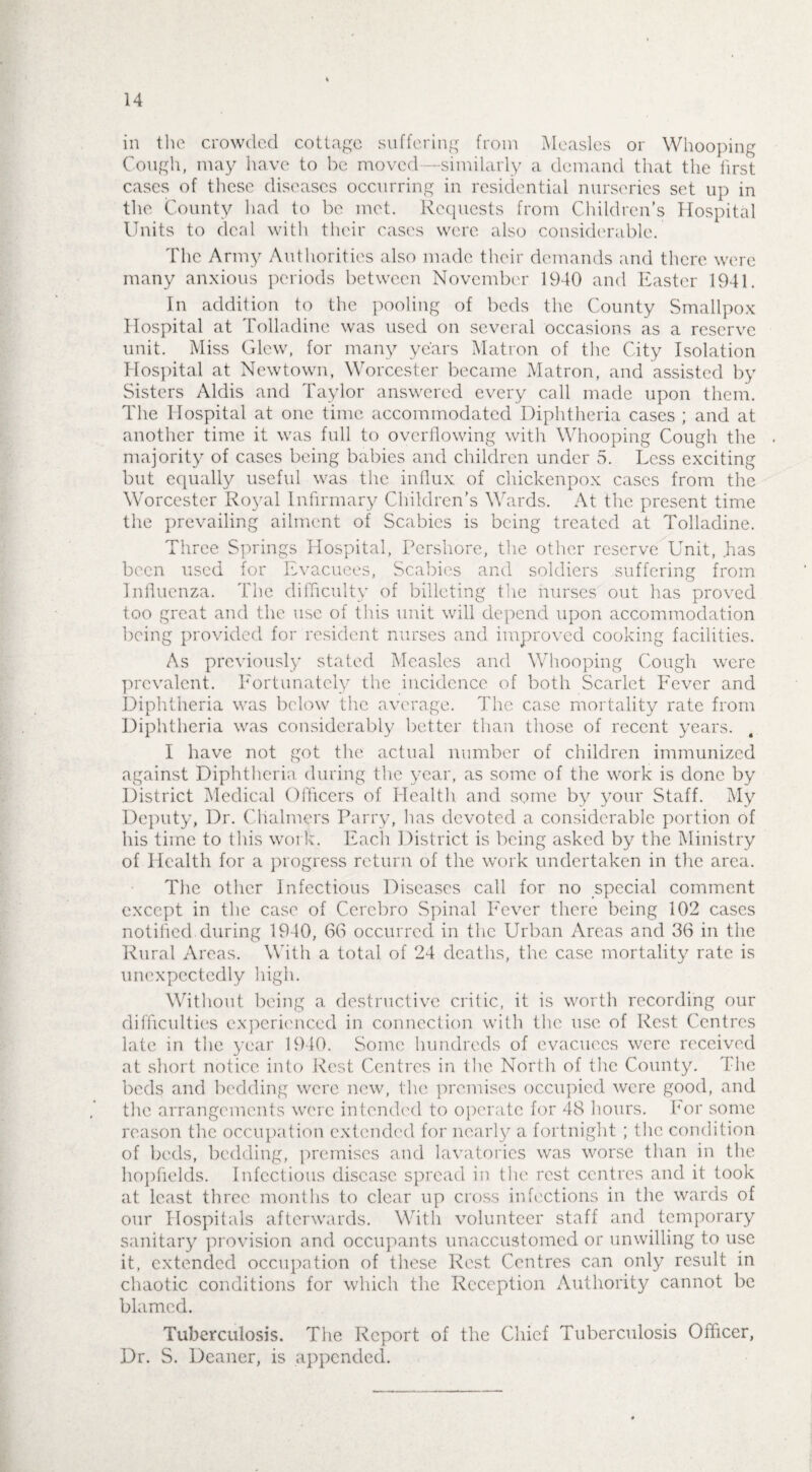 14 in the crowded cottage suffering from Measles or Whooping Cough, may have to be moved —-similarly a demand that the first cases of these diseases occurring in residential nurseries set up in the County had to be met. Requests from Children’s Hospital Units to deal with their cases were also considerable. The Army Authorities also made their demands and there were many anxious periods between November 1940 and Easter 1941. In addition to the pooling of beds the County Smallpox Hospital at Tolladine was used on several occasions as a reserve unit. Miss Glow, for many years Matron of the City Isolation Hospital at Newtown, Worcester became Matron, and assisted by Sisters Aldis and Taylor answered every call made upon them. The Hospital at one time accommodated Diphtheria cases ; and at another time it was full to overflowing with Whooping Cough the majority of cases being babies and children under 5. Less exciting but equally useful was the influx of chickenpox cases from the Worcester Royal Infirmary Children’s Wards. At the present time the prevailing ailment of Scabies is being treated at Tolladine. Three Springs Hospital, Pershore, the other reserve Unit, .has been used for Evacuees, Scabies and soldiers suffering from Influenza. The difficulty of billeting the nurses out has proved too great and the use of this unit will depend upon accommodation being provided for resident nurses and improved cooking facilities. As previously stated Measles and Whooping Cough were prevalent. Eortunatcly the incidence of both Scarlet Fever and Diphtheria was below the average. The case mortality rate from Diphtheria was considerably better than those of recent years. I have not got the actual number of children immunized against Diphtheria during the year, as some of the work is done by District Medical Officers of Health and some by your Staff. My Deputy, Dr. Chalmers Parry, has devoted a considerable portion of his time to this work. Each District is being asked by the Ministry of Health for a progress return of the work undertaken in the area. The other Infectious Diseases call for no special comment except in the case of Cerebro Spinal Fever there being 102 cases notified during 1940, 66 occurred in the Urban Areas and 36 in the Rural Areas. With a total of 24 deaths, the case mortality rate is unexpectedly high. Without being a destructive critic, it is worth recording our difficulties experienced in connection with the use of Rest Centres late in the year 1940. Some hundreds of evacuees were received at short notice into Rest Centres in the North of the County. The beds and bedding were new, the premises occupied were good, and the arrangements were intended to operate for 48 hours. For some reason the occupation extended for nearly a fortnight ; the condition of beds, bedding, premises and lavatories was worse than in the hopflelds. Infectious disease spread in the rest centres and it took at least three months to clear up cross infections in the wards of our Hospitals afterwards. With volunteer staff and temporary sanitary provision and occupants unaccustomed or unwilling to use it, extended occupation of these Rest Centres can only result in chaotic conditions for which the Reception Authority cannot be blamed. Tuberculosis. The Report of the Chief Tuberculosis Officer, Dr. S. Deaner, is appended.