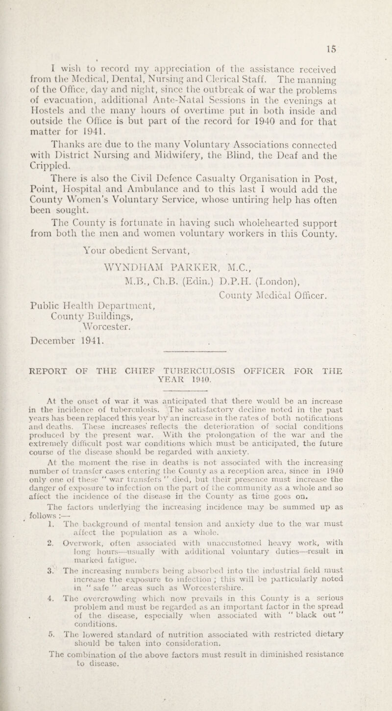 15 I wish to record my appreciation of the assistance received from the Medical, Dental, Nursing and Clerical Staff. The manning of the Office, day and night, since the outbreak of war the problems of evacuation, additional Ante-Natal Sessions in the evenings at Hostels and the many hours of overtime put in both inside and outside the Office is but part of the record for 1940 and for that matter for 1941. Thanks are due to the many Voluntary Associations connected with District Nursing and Midwifery, the Blind, the Deaf and the Crippled. There is also the Civil Defence Casualty Organisation in Post, Point, Hospital and Ambulance and to this last I would add the County Women’s Voluntary Service, whose untiring help has often been sought. The County is fortunate in having such wholehearted support from both the men and women voluntary workers in this County. Your obedient Servant, WYNDIIAM PARKER, M.C., M.B., Ch.B. (Edin.) D.P.H. (London), County Medical Officer. Public Health Department, County Buildings, Worcester. December 1941. REPORT OF THE CHIEF TUBERCULOSIS OFFICER FOR THE YEAR 1910. At the onset of war it. was anticipated that there would be an increase in the incidence of tuberculosis. The satisfactory decline noted in the past years has been replaced this year by an increase in the rates of both notifications and deaths. These increases’ reflects the deterioration of social conditions produced by the present war. With the prolongation of the war and the extremely difficult post war conditions which must be anticipated, the future course of the disease should be regarded with anxiety. At the moment the rise in deaths is not associated with the increasing number of transfer cases entering the County as a reception area, since in 1940 only one of these  war transfers  died, but their presence must increase the danger of exposure to infection on the part of the community as a whole and so affect the incidence of tlie disease in the County as time goes on. The factors underlying the increasing incidence may be summed up as follows :—• 1. The background of mental tension and anxiety due to the war must affect the population as a whole. 2. Overwork, often associated with unaccustomed heavy work, with long hours—usually with additional voluntary duties—result in marked fatigue. 3. The increasing numbers being absorbed into the industrial held must increase the exposure to infection ; this will be particularly noted in “ safe  areas such as Worcestershire. 4. The overcrowding which now prevails in this County is a serious problem and must be regarded as an important factor in the spread , of the disease, especially when associated with  black out  conditions. 5. The lowered standard of nutrition associated with restricted dietary should be taken into consideration. The combination of the above factors must result in diminished resistance to disease. i