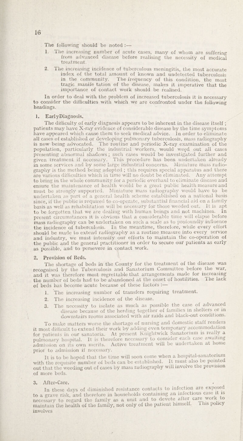 16 The following should be noted :— 1. The increasing number of acute cases, many of whom are suffering from advanced disease before realising the necessity of medical treatment. 2. The increasing incidence of tuberculous meningitis, the most accurate index of the total amount of known and undetected tuberculosis in the community. The frequency of this condition, the most tragic manife tation of the disease, makes it imperative that the importance of contact work should be realised. In order to deal with the problem of increased tuberculosis it is necessary to consider the difficulties with which we are confronted under the following headings. 1. Early Diagnosis. The difficulty of early diagnosis appears to be inherent in the disease itself ; patients may have X-ray evidence of considerable disease by the time symptoms have appeared which cause them to seek medical advice. In order to eliminate all cases of established or developing pulmonary tuberculosis, mass radiography is now being advocated. The routine and periodic X-ray examination of the population, particularly the industrial workers, would weed out all cases presenting abnormal shadows ; such cases would be investigated further and given treatment if necessary. This procedure has been undertaken already in some services and by some large industrial concerns. Miniature mass radio¬ graphy is the method being adopted ; this requires special apparatus and there are various difficulties which in time will no doubt be eliminated. Any attempt to bring in the whole community for a periodic overhaul to eliminate disease and ensure the maintenance of health would be a great public health measure and must be strongly supported. Miniature mass radiography would have to be undertaken as part of a general health scheme established on a national basis since, if the public is required to co-operate, substantial financial aid on a family basis as well as rehabilitation will be necessary for those weeded out. It is apt to be forgotten that we are dealing with human beings and not machines. In present circumstances it is obvious that a considerable time will elapse before mass radiography can be undertaken on such a scale as to profoundly influence the incidence of tuberculosis. In the meantime, therefore, while every effort should be made to extend radiography as a routine measure into every service and industry, we must intensify our efforts to maintain the co-operation of the public and the general practitioner in order to secure our patients as early as possible, and to persevere in contact work. 2. Provision of Beds. The shortage of beds in the County for the treatment of the disease was recognised by the Tuberculosis and Sanatorium Committee before the war, and it was therefore most regrettable that arrangements made for increasing the number of beds had to be abandoned at the onset of hostilities. Ihe lack of beds has become acute because of these factors :— 1. The increasing number of transfers requiring treatment. 2. The increasing incidence of the disease. 3. The necessity to isolate as much as possible the case of advanced disease because of the herding together of families in shelters or in downstairs rooms associated with air raids and black-out conditions. To make matters worse the shortage of nursing and domestic staff lcndcis it most difficult to extend their work by adding even temporaiy accommodation for patients in our sanatoria. At present Kuightwick Sanatoi ium is really a pulmonary hospital. It is therefore necessary to considei each case awaiting admission on its own merits. Active treatment will be undertaken at home prior to admission if necessary. It is to be hoped that the time will soon come when a hospital-sanatorium with the requisite number of beds can be established. It must also be pointed out that the weeding out of cases by mass radiography will involve the provision of more beds. 3. After-Care. In these days of diminished resistance contacts to infection arc exposed to a grave risk, and therefore in households containing an infectious case it is necessary to regard the family as a unit and to devote after care work to maintain the health of the family, not only of the patient himself. 1 ins policy involves