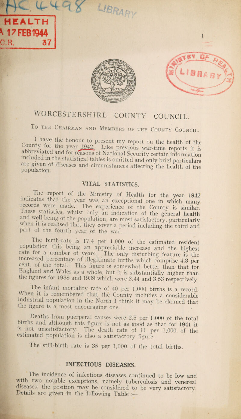 HEALTH * 17 FEB 1944 - ' ^ IT—II rn iMi— ■ I m—i-nr ~ UORCESTERSEURE COUNTY COUNCIL. To the Chairman and Members of the County Council, I have the honour to present my report on the health of the oun or the year 1942. Like previous war-time reports it is a i revif anc^ for reasons of National Security certain information me u e m the statistical tables is omitted and only brief particulars are given of diseases and circumstances affecting the health of the population. VITAL STATISTICS. The report of the Ministry of Health for the year 1942 indicates that the year was an exceptional one in which many records were made. The experience of the County is similar, these statistics, whilst only an indication of the general health and well being of the population, are most satisfactory, particularly w len it is realised that they cover a period including the third and part of the fourth year of the war. The birth-rate is 17.4 per 1,000 of the estimated resident population this being an appreciable increase and the highest rate for a number of years. 1 he only disturbing feature is the increased percentage of illegitimate births which comprise 4.3 per cent, of the total, this figure is somewhat better than that for England and W ales as a whole, but it is substantially higher than the figures for 1938 and 1939 which were 3.44 and 3.53 respectively. Che infant mortality rate of 40 per 1,000 births is a record. W hen it is remembered that the County includes a considerable industrial population in the North I think it may be claimed that the figure is a most encouraging one. Deaths from puerperal causes were 2.5 per 1,000 of the total births and although this figure is not as good as that for 1941 it is not unsatisfactory. The death rate of 11 per 1,000 of the estimated population is also a satisfactory figure. The still-birth rate is 35 per 1,000 of the total births. INFECTIOUS DISEASES. The incidence of infectious diseases continued to be low and with two notable exceptions, namely tuberculosis and venereal diseases, the position may be considered to be very satisfactory. Details are given in the following Table