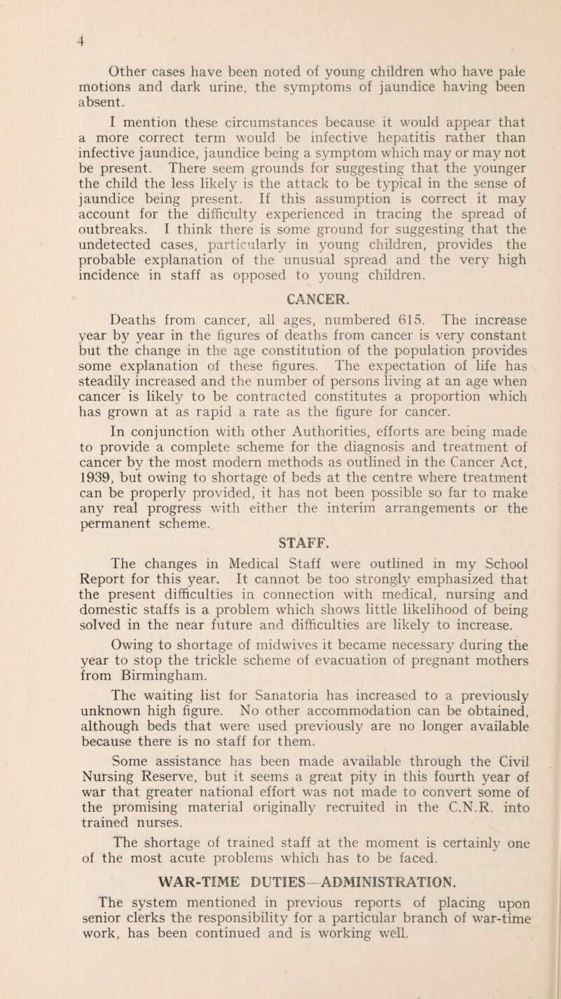 Other cases have been noted of young children who have pale motions and dark urine, the symptoms of jaundice having been absent. I mention these circumstances because it would appear that a more correct term would be infective hepatitis rather than infective jaundice, jaundice being a symptom which may or may not be present. There seem grounds for suggesting that the younger the child the less likely is the attack to be typical in the sense of jaundice being present. If this assumption is correct it may account for the difficulty experienced in tracing the spread of outbreaks. I think there is some ground for suggesting that the undetected cases, particularly in young children, provides the probable explanation of the unusual spread and the very high incidence in staff as opposed to young children. CANCER, Deaths from cancer, all ages, numbered 615. The increase year by year in the figures of deaths from cancer is very constant but the change in the age constitution of the population provides some explanation of these figures. The expectation of life has steadily increased and the number of persons living at an age when cancer is likely to be contracted constitutes a proportion which has grown at as rapid a rate as the figure for cancer. In conjunction with other Authorities, efforts are being made to provide a complete scheme for the diagnosis and treatment of cancer by the most modern methods as outlined in the Cancer Act, 1939, but owing to shortage of beds at the centre where treatment can be properly provided, it has not been possible so far to make any real progress with either the interim arrangements or the permanent scheme. STAFF. The changes in Medical Staff were outlined in my School Report for this year. It cannot be too strongly emphasized that the present difficulties in connection with medical, nursing and domestic staffs is a problem which shows little likelihood of being solved in the near future and difficulties are likely to increase. Owing to shortage of midwives it became necessary during the year to stop the trickle scheme of evacuation of pregnant mothers from Birmingham. The waiting list for Sanatoria has increased to a previously unknown high figure. No other accommodation can be obtained, although beds that were used previously are no longer available because there is no staff for them. Some assistance has been made available through the Civil Nursing Reserve, but it seems a great pity in this fourth year of war that greater national effort was not made to convert some of the promising material originally recruited in the C.N.R. into trained nurses. The shortage of trained staff at the moment is certainly one of the most acute problems which has to be faced. WAR-TIME DUTIES—ADMINISTRATION. The system mentioned in previous reports of placing upon senior clerks the responsibility for a particular branch of war-time work, has been continued and is working well.