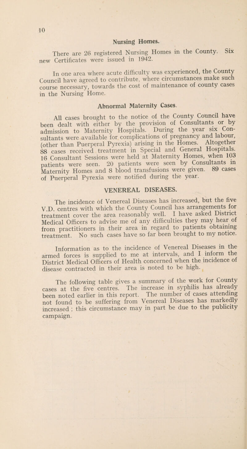 Nursing Homes. There are 26 registered Nursing Homes in the County. Six new Certificates were issued in 1942. In one area where acute difficulty was experienced, the County Council have agreed to contribute, where circumstances make such course necessary, towards the cost of maintenance of county cases in the Nursing Home. Abnormal Maternity Cases. All cases brought to the notice of the County Council have been dealt with either by the provision of Consultants or by admission to Maternity Hospitals. During the year six Con¬ sultants were available for complications of pregnancy and labour, (other than Puerperal Pyrexia) arising in the Homes. Altogether 88 cases received treatment in Special and General Hospitals. 16 Consultant Sessions were held at Maternity Homes, when 103 patients were seen. 20 patients were seen by Consultants in Maternity Homes and 8 blood transfusions were given. 89 cases of Puerperal Pyrexia were notified during the year. VENEREAL DISEASES. The incidence of Venereal Diseases has increased, but the five V.D. centres with which the County Council has arrangements for treatment cover the area reasonably well. I have asked District Medical Officers to advise me of any difficulties they may hear of from practitioners in their area in regard to patients obtaining treatment. No such cases have so far been brought to my notice. Information as to the incidence of Venereal Diseases in the armed forces is supplied to me at intervals, and I inform the District Medical Officers of Health concerned when the incidence of disease contracted in their area is noted to be high. The following table gives a summary of the work for County cases at the five centres. The increase in syphilis has already been noted earlier in this report. The number of cases attending not found to be suffering from Venereal Diseases has markedly increased ; this circumstance may in part be due to the publicity campaign.