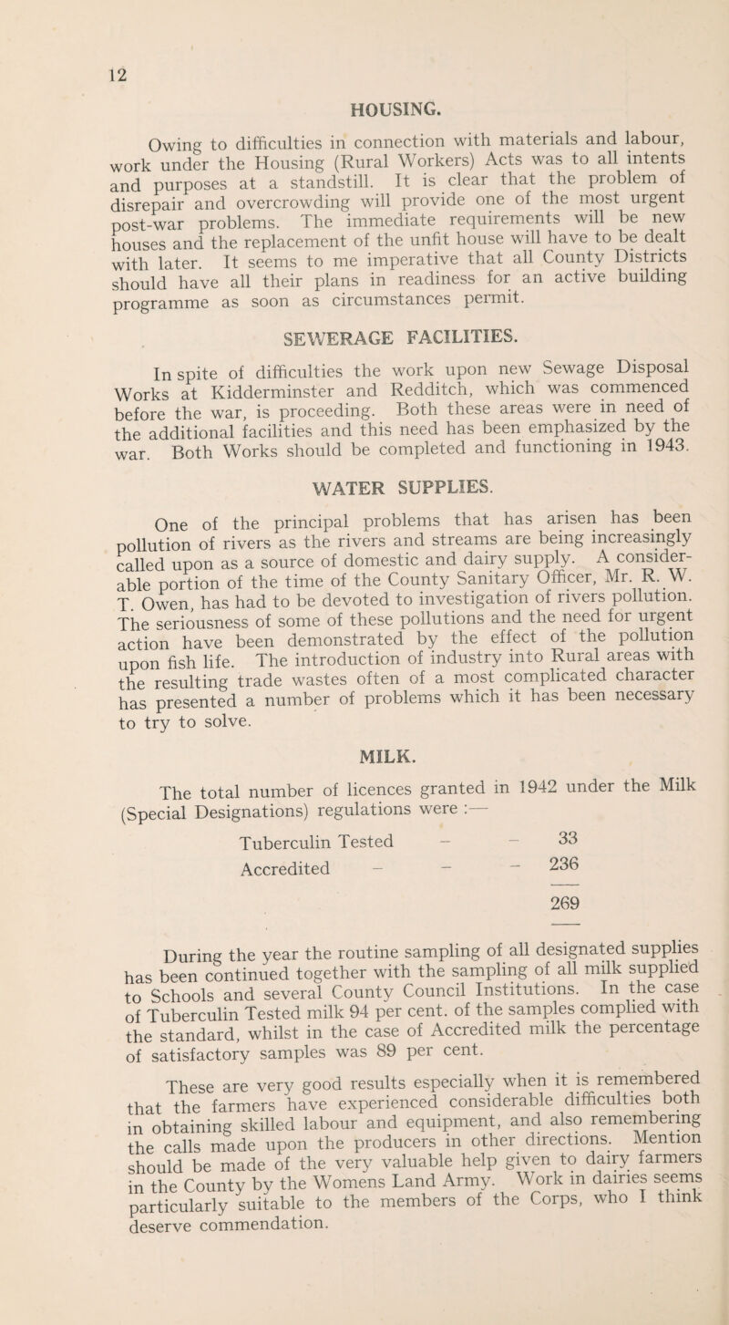 HOUSING. Owing to difficulties in connection with materials and labour, work under the Housing (Rural Workers) Acts was to all intents and purposes at a standstill. It is clear that the problem of disrepair and overcrowding will provide one of the most urgent post-war problems. The immediate requirements will be new houses and the replacement of the unfit house will have to be dealt with later. It seems to me imperative that all County Districts should have all their plans in readiness for an active building programme as soon as circumstances peimit. SEWERAGE FACILITIES. In spite of difficulties the work upon new Sewage Disposal Works at Kidderminster and Redditch, which was commenced before the war, is proceeding. Both these areas were in need of the additional facilities and this need has been emphasized by the war. Both Works should be completed and functioning m 1943. WATER SUPPLIES. One of the principal problems that has arisen has been pollution of rivers as the rivers and streams are being increasingly called upon as a source of domestic and dairy supply. A consider¬ able portion of the time of the County Sanitary Officer, Mr. R. W. T. Owen, has had to be devoted to investigation of rivers pollution. The seriousness of some of these pollutions and the need foi urgent action have been demonstrated by the effect of the pollution upon fish life. The introduction of industry into Rural areas with the resulting trade wastes often of a most complicated character has presented a number of problems which it has been necessary to try to solve. MILK. The total number of licences granted in 1942 under the Milk (Special Designations) regulations were Tuberculin Tested — - 33 Accredited — - ~ 236 269 During the year the routine sampling of all designated supplies has been continued together with the sampling of all milk supplied to Schools and several County Council Institutions. In the case of Tuberculin Tested milk 94 per cent, of the samples complied with the standard, whilst in the case of Accredited milk the percentage of satisfactory samples was 89 per cent. These are very good results especially when it is remembered that the farmers have experienced considerable difficulties both in obtaining skilled labour and equipment, and also remembering the calls made upon the producers in other directions. Mention should be made of the very valuable help given to dairy farmers in the County by the Womens Land Army. Work m dairies seems particularly suitable to the members of the Corps, who I think deserve commendation.